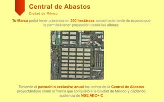 Central de Abastos
Ciudad de México
Tu Marca podrá tener presencia en 300 hectáreas aproximadamente de espacio que
le permitirá tener proyección desde las alturas:
Teniendo el patrocinio exclusivo anual los techos de la Central de Abastos
proyectándose como la marca que conquistó a la Ciudad de México y captando
audiencia de NSE ABC+ C
 