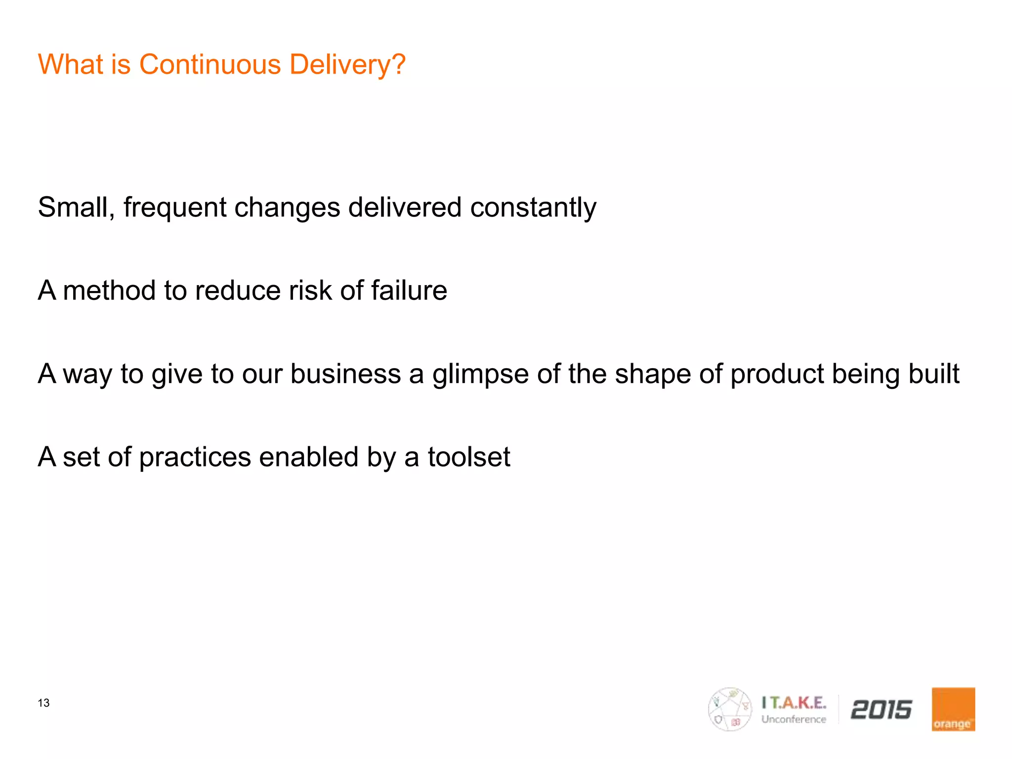 13
What is Continuous Delivery?
Small, frequent changes delivered constantly
A method to reduce risk of failure
A way to give to our business a glimpse of the shape of product being built
A set of practices enabled by a toolset