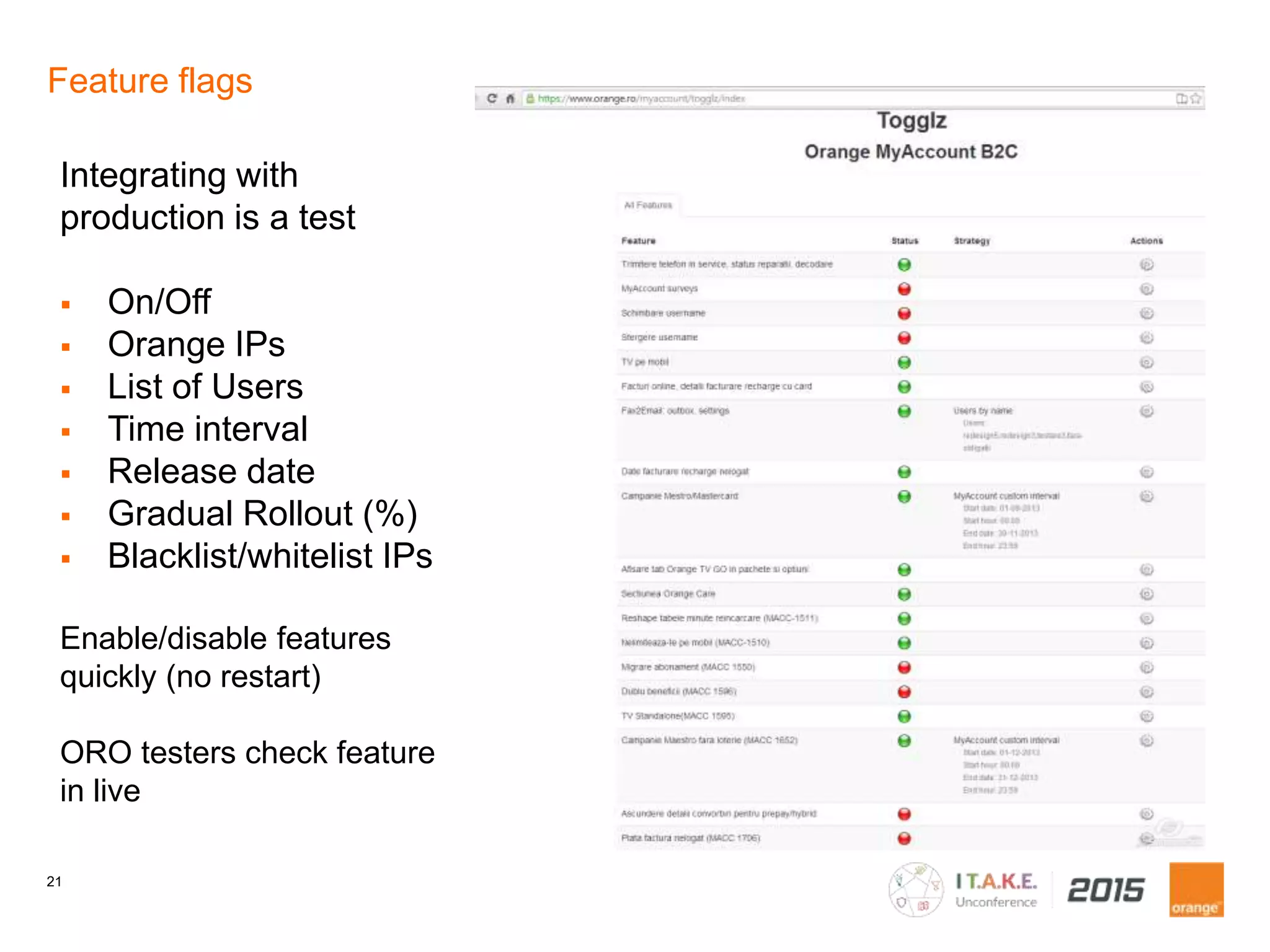 21
Feature flags
Integrating with
production is a test
On/Off
Orange IPs
List of Users
Time interval
Release date
Gradual Rollout (%)
Blacklist/whitelist IPs
Enable/disable features
quickly (no restart)
ORO testers check feature
in live