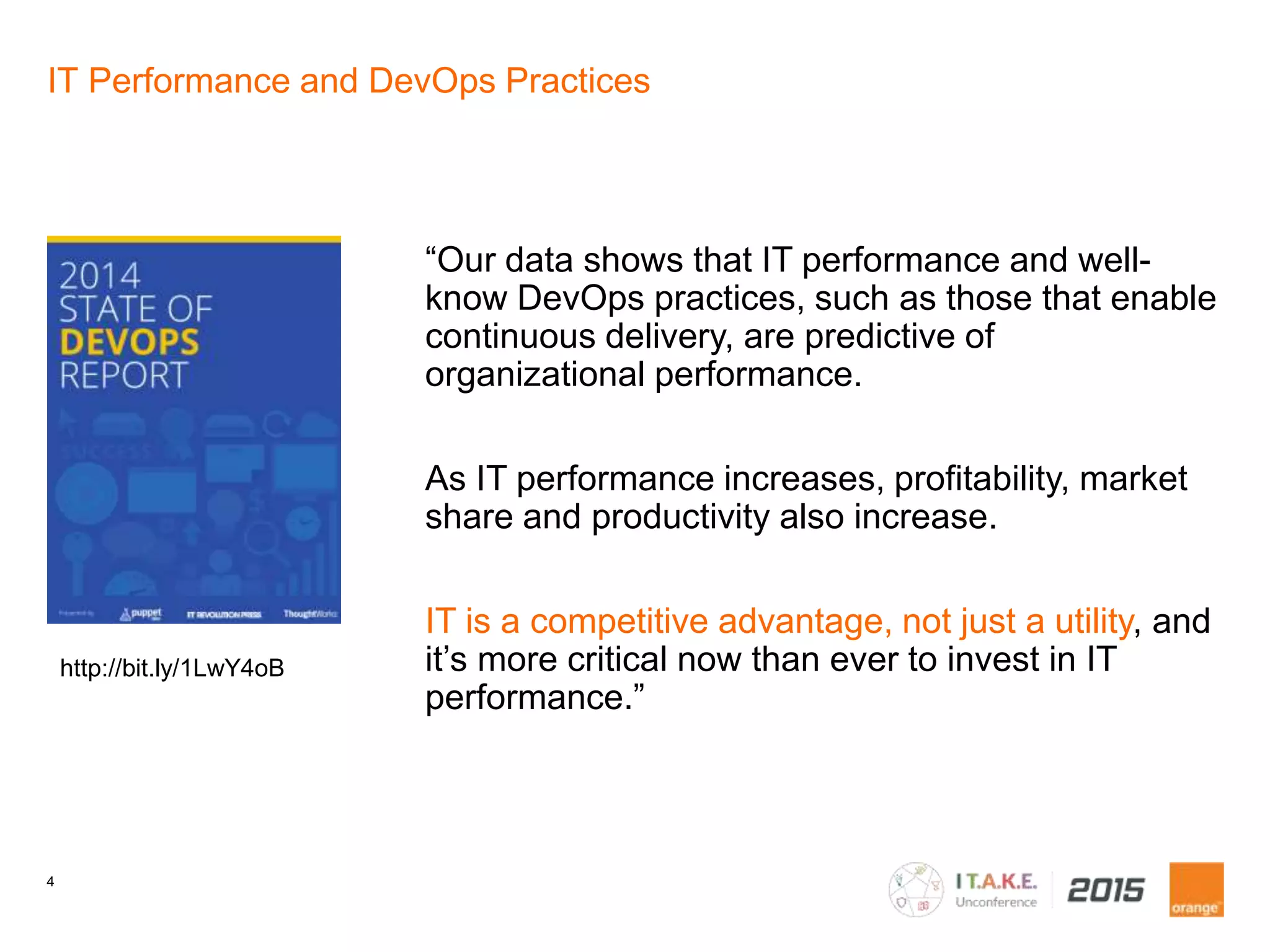 4
IT Performance and DevOps Practices
“Our data shows that IT performance and well-
know DevOps practices, such as those that enable
continuous delivery, are predictive of
organizational performance.
As IT performance increases, profitability, market
share and productivity also increase.
IT is a competitive advantage, not just a utility, and
it’s more critical now than ever to invest in IT
performance.”
http://bit.ly/1LwY4oB