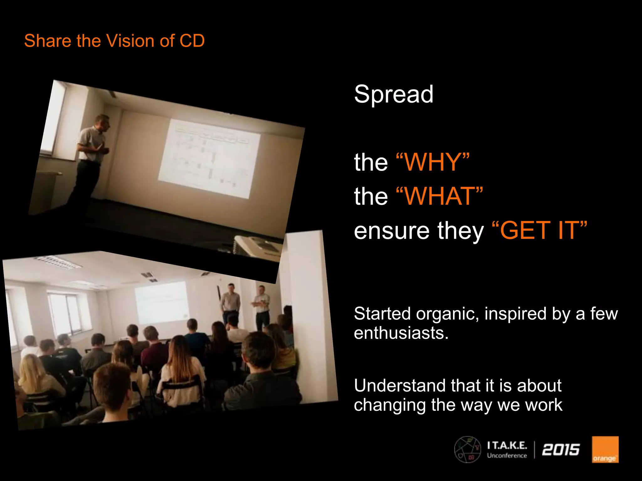 8
Share the Vision of CD
Spread
the “WHY”
the “WHAT”
ensure they “GET IT”
Started organic, inspired by a few
enthusiasts.
Understand that it is about
changing the way we work