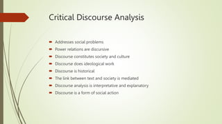 Critical Discourse Analysis
 Addresses social problems
 Power relations are discursive
 Discourse constitutes society and culture
 Discourse does ideological work
 Discourse is historical
 The link between text and society is mediated
 Discourse analysis is interpretative and explanatory
 Discourse is a form of social action
 