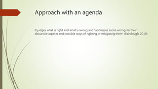 Approach with an agenda
It judges what is right and what is wrong and “addresses social wrongs in their
discursive aspects and possible ways of righting or mitigating them” (Fairclough, 2010)
 