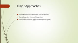 Major Approaches
 Dialectical Rational Approach (social relations)
 Socio Cognitive Approach(cognition)
 Discourse Historical Approach(historical subjects)
 