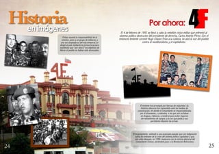 Porahora:
El 4 de febrero de 1992 se llevó a cabo la rebelión cívico-militar que enfrentó al
sistema político destructor del presidente de derecha, Carlos Andrés Pérez. Con el
entonces teniente coronel Hugo Chávez Frías a la cabeza, se alzó la voz del pueblo
contra el neoliberalismo y el capitalismo.
Chávez asumió la responsabilidad de la
rebelión, junto a un grupo de militares, y
una vez aceptada su derrota temporal, se
dirigió al país mediante la prensa local para
manifestar que “por ahora” los objetivos de
liberar al pueblo no habían sido alcanzados.
El levantamiento estimuló a una avanzada popular que con indignación
sufría los embates de la crisis del sistema político capitalista y que,
seis años después, en 1998, maduraría con la victoria electoral del
Comandante Chávez, abriéndole paso a la Revolución Bolivariana.
Historiaen imágenes
El teniente fue arrestado por fuerzas de seguridad. Su
histórico discurso fue transmitido ante los medios de
comunicación, en donde el Comandante se responzabilizaba
por el alzamiento, y ordenaba, a los que aún luchaban
en Aragua y Valencia, a rendirse para evitar mayores
derramamientos de sangre, a la vez que pedía a sus
partidarios deponer las armas.
2524
 