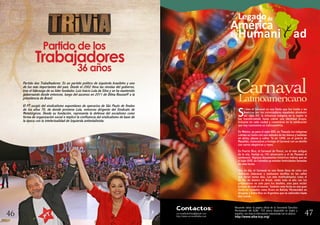 47
ala
América
Legadode
Humani ad
S
i bien el Carnaval es una fiesta que fue traída a las
Américas por los colonizadores españoles alrededor
del siglo XVI, la influencia indígena en la región la
fue transformando hasta cobrar una identidad propia,
inclusive en cada ciudad y convertirse en la celebración
que hoy conocemos en Latinoamérica.
En México; ya para el siglo XVII, en Tlaxcala los indígenas
cubrían su rostro con una máscara de tez blanca y bailaban
en atrios, plazas y calles. Ya en 1898, en el puerto de
Mazatlán, comenzaron a festejar el Carnaval con un desfile
con carros alegóricos y reyes.
En Puerto Rico, el Carnaval de Ponce, es el más antiguo
de la isla, festejó su 143 aniversario y el de Panamá el
centenario. Algunos documentos históricos indican que en
el siglo XVIII, en Colombia ya existían festividades llamadas
de esta forma.
Hoy en día, el Carnaval es una fiesta llena de color con
disfraces, máscaras y suntuosos desfiles en las calles
que duran varios días. Los más multitudinarios como el
de Río de Janeiro en Brasil, están todo el año con los
preparativos no sólo para los desfiles, sino para recibir
turistas de todo el mundo. También esta fecha es una gran
fiesta en ciudades como Oruro en Bolivia; Montevideo en
Uruguay y Entre Ríos en Argentina que se extienden hasta
dos meses.
correoalbabolivia@gmail.com
http://www.correodelalba.com
Recuerde visitar la página oficial de la Secretaría Ejecutiva
Permanente del ALBA –TCP, ahora disponible en inglés y
español, con toda la información relacionada con la alianza
http://www.alba-tcp.org/
Contactos:
4746
Partido dos Trabalhadores: Es un partido político de izquierda brasileño y uno
de los más importantes del país. Desde el 2002 lleva las riendas del gobierno,
tras el liderazgo de su líder fundador, Luiz Inácio Lula da Silva y se ha mantenido
gobernando desde entonces, luego del ascenso en 2011 de Dilma Rousseff a la
presidencia de Brasil.
El PT surgió del sindicalismo espontáneo de operarios de São Paulo de finales
de los años 70, de donde proviene Lula, entonces dirigente del Sindicato de
Metalúrgicos. Desde su fundación, representa la defensa del socialismo como
forma de organización social e implicó la confluencia del sindicalismo de base de
la época con la intelectualidad de Izquierda antiestalinista.
CarnavalLatinoamericano
Partido de los
Trabajadores
36 años
 