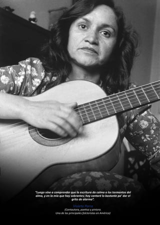 “Luego vine a comprender que la escritura da calma a los tormentos del
alma, y en la mía que hay sobrantes; hoy cantaré lo bastante pa’ dar el
grito de alarma”.
Violeta Parra
(Cantautora, poetisa y pintora.
Una de las principales folcloristas en América)
 