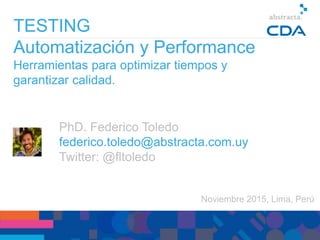 Noviembre 2015, Lima, Perú
TESTING
Automatización y Performance
Herramientas para optimizar tiempos y
garantizar calidad.
PhD. Federico Toledo
federico.toledo@abstracta.com.uy
Twitter: @fltoledo
 