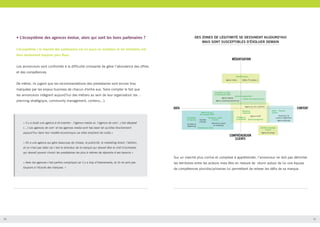 • L’écosystème des agences évolue, alors qui sont les bons partenaires ?

DES ZONES DE LÉGITIMITÉ SE DESSINENT AUJOURD’HUI
MAIS SONT SUSCEPTIBLES D’ÉVOLUER DEMAIN

L’écosystème / le marché des partenaires est lui aussi en mutation et les territoires métiers deviennent toujours plus flous.
Les annonceurs sont confrontés à la difficulté croissante de gérer l’abondance des offres
et des compétences.
De même, ils jugent que les recommandations des prestataires sont encore trop
marquées par les enjeux business de chacun d'entre eux. Sans compter le fait que
les annonceurs intègrent aujourd’hui des métiers au sein de leur organisation (ex. :
planning stratégique, community management, contenu...).

« Il y a toute une agence à ré-inventer : l’agence media vs. l’agence de com’, c’est dépassé
(…) Les agences de com’ et les agences media sont has been tel qu’elles fonctionnent
aujourd’hui dans leur modèle économique car elles empilent les coûts.»
« On a une agence qui gère beaucoup de choses, la publicité, le marketing direct, l’édition,
et ce n’est pas idéal car c’est le directeur de la marque qui devrait être le chef d’orchestre,
qui devrait pouvoir choisir les prestataires les plus à mêmes de répondre à ses besoins »

Sur un marché plus confus et complexe à appréhender, l’annonceur ne doit pas délimiter
« Avec les agences c’est parfois compliqué car il y a trop d’intervenants, et ils ne sont pas

20

les territoires entre les acteurs mais être en mesure de réunir autour de lui une équipe

toujours à l’écoute des marques. »

de compétences pluridisciplinaires lui permettant de relever les défis de sa marque.

21

 
