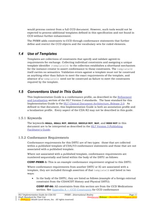 would process content from a full CCD document. However, such tools would not be
        expected to process additional templates defined in this specification and not found in
        CCD without further enhancement.
        The PHMR adds constraints to CCD through conformance statements that further
        define and restrict the CCD objects and the vocabulary sets for coded elements.


1.4     Use of Templates
        Templates are collections of constraints that specify and validate agreed-to
        requirements for exchange. Collecting individual constraints and assigning a unique
        template identifier (templateId) to the collection establishes a shorthand mechanism
        for the instance creator to assert conformance to those constraints. The templateId
        itself carries no semantics. Validation errors against a template must not be construed
        as anything other than failure to meet the exact requirements of the template, and
        absence of a templateId need not be construed as failure to meet the constraints
        required by the template.


1.5     Conventions Used in This Guide
        This Implementation Guide is a conformance profile, as described in the Refinement
        and Localization section of the HL7 Version 3 standards. The base standard for this
        Implementation Guide is the HL7 Clinical Document Architecture, Release 2.0. As
        defined in that document, this Implementation Guide is both an annotation profile and
        a localization profile. Every aspect of the CDA R2 may not be described in this guide.


1.5.1 Keywords
        The keywords SHALL, SHALL NOT, SHOULD, SHOULD NOT, MAY, and NEED NOT in this
        document are to be interpreted as described in the HL7 Version 3 Publishing
        Facilitator's Guide.


1.5.2 Conformance Requirements
        Conformance requirements for this DSTU are of two types: those that are collected
        within a published template of CDA/V3 conformance statements and those that are not
        associated with a published template.
        Where not associated with a published template, conformance requirements are
        numbered sequentially and listed within the body of the DSTU as follows:
        CONF-PHMR-1: This is an example conformance requirement original to this DSTU.
        Where conformance requirements from another DSTU or IG are associated with a
        template, they are included through assertion of that templateId and listed in two
        ways:
             •   In the body of the DSTU, they are listed as follows (example of a foreign external
                 constraint from the CDA4CDT History and Physical DSTU):
                 CONF-HP-66: All constraints from this section are from the CCD Medications
                 section. See Appendix A — CCD Constraints for CCD conformance
HL7 Implementation Guide for CDA R2           PHMR – (International Realm)                                  Page 11
Draft Standard for Trial Use                                         FirstSecond Release – November 2008August 2010
© 20082010 Health Level Seven, Inc. All rights reserved.
 