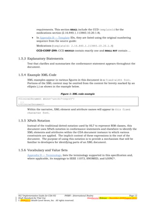 requirements. This section SHALL include the CCD templateId for the
                 medications section (2.16.840.1.113883.10.20.1.8).
             •   In Appendix B — Template IDs, they are listed using the original numbering
                 sequence from the source guide:
                 Medications (templateId: 2.16.840.1.113883.10.20.1.8)
                 CCD-CONF-299: CCD SHOULD contain exactly one and SHALL NOT contain ...


1.5.3 Explanatory Statements
        Text that clarifies and summarizes the conformance statement appears throughout the
        document.


1.5.4 Example XML Code
        XML examples appear in various figures in this document in a fixed-width font.
        Portions of the XML content may be omitted from the content for brevity marked by an
        ellipsis (…) as shown in the example below.

                                         Figure 1: XML code example

<ClinicalDocument xmlns='urn:h17-org:v3'>
 ...
</ClinicalDocument>

        Within the narrative, XML element and attribute names will appear in this fixed
        character font.


1.5.5 XPath Notation
        Instead of the traditional dotted notation used by HL7 to represent RIM classes, this
        document uses XPath notation in conformance statements and elsewhere to identify the
        XML elements and attributes within the CDA document instance to which various
        constraints are applied. The implicit context of these expressions is the root of the
        document. The purpose of using this notation is to provide a mechanism that will be
        familiar to developers for identifying parts of an XML document.


1.5.6 Vocabulary and Value Sets
        Appendix D — Terminology, lists the terminology supported in this specification and,
        where applicable, its mappings to IEEE 11073, SNOMED, and LOINC®.




HL7 Implementation Guide for CDA R2           PHMR – (International Realm)                                  Page 12
Draft Standard for Trial Use                                         FirstSecond Release – November 2008August 2010
© 20082010 Health Level Seven, Inc. All rights reserved.
 