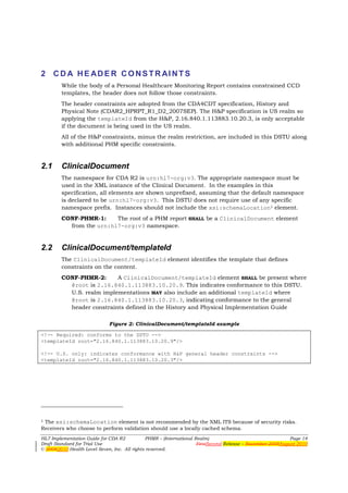 2 C D A H E A D E R C O N S T R AI N T S
        While the body of a Personal Healthcare Monitoring Report contains constrained CCD
        templates, the header does not follow those constraints.
        The header constraints are adopted from the CDA4CDT specification, History and
        Physical Note (CDAR2_HPRPT_R1_D2_2007SEP). The H&P specification is US realm so
        applying the templateId from the H&P, 2.16.840.1.113883.10.20.3, is only acceptable
        if the document is being used in the US realm.
        All of the H&P constraints, minus the realm restriction, are included in this DSTU along
        with additional PHM specific constraints.


2.1     ClinicalDocument
        The namespace for CDA R2 is urn:hl7-org:v3. The appropriate namespace must be
        used in the XML instance of the Clinical Document. In the examples in this
        specification, all elements are shown unprefixed, assuming that the default namespace
        is declared to be urn:hl7-org:v3. This DSTU does not require use of any specific
        namespace prefix. Instances should not include the xsi:schemaLocation1 element.
        CONF-PHMR-1:     The root of a PHM report SHALL be a ClinicalDocument element
          from the urn:hl7-org:v3 namespace.


2.2     ClinicalDocument/templateId
        The ClinicalDocument/templateId element identifies the template that defines
        constraints on the content.
        CONF-PHMR-2:      A ClinicalDocument/templateId element SHALL be present where
          @root is 2.16.840.1.113883.10.20.9. This indicates conformance to this DSTU.
          U.S. realm implementations MAY also include an additional templateId where
          @root is 2.16.840.1.113883.10.20.3, indicating conformance to the general
          header constraints defined in the History and Physical Implementation Guide

                             Figure 2: ClinicalDocument/templateId example

<!-- Required: conforms to the DSTU -->
<templateId root="2.16.840.1.113883.10.20.9"/>

<!-- U.S. only: indicates conformance with H&P general header constraints -->
<templateId root="2.16.840.1.113883.10.20.3"/>




1The xsi:schemaLocation element is not recommended by the XML ITS because of security risks.
Receivers who choose to perform validation should use a locally cached schema.
HL7 Implementation Guide for CDA R2           PHMR – (International Realm)                                  Page 14
Draft Standard for Trial Use                                         FirstSecond Release – November 2008August 2010
© 20082010 Health Level Seven, Inc. All rights reserved.
 