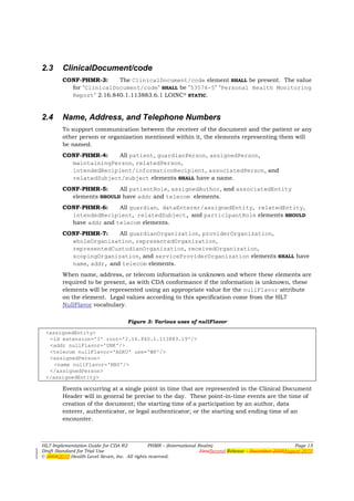 2.3     ClinicalDocument/code
        CONF-PHMR-3:     The ClinicalDocument/code element SHALL be present. The value
          for "ClinicalDocument/code" SHALL be "53576-5" "Personal Health Monitoring
          Report" 2.16.840.1.113883.6.1 LOINC® STATIC.


2.4     Name, Address, and Telephone Numbers
        To support communication between the receiver of the document and the patient or any
        other person or organization mentioned within it, the elements representing them will
        be named.
        CONF-PHMR-4:   All patient, guardianPerson, assignedPerson,
          maintainingPerson, relatedPerson,
          intendedRecipient/informationRecipient, associatedPerson, and
          relatedSubject/subject elements SHALL have a name.
        CONF-PHMR-5:     All patientRole, assignedAuthor, and associatedEntity
          elements SHOULD have addr and telecom elements.
        CONF-PHMR-6:     All guardian, dataEnterer/assignedEntity, relatedEntity,
          intendedRecipient, relatedSubject, and participantRole elements SHOULD
          have addr and telecom elements.
        CONF-PHMR-7:     All guardianOrganization, providerOrganization,
          wholeOrganization, representedOrganization,
          representedCustodianOrganization, receivedOrganization,
          scopingOrganization, and serviceProviderOrganization elements SHALL have
          name, addr, and telecom elements.
        When name, address, or telecom information is unknown and where these elements are
        required to be present, as with CDA conformance if the information is unknown, these
        elements will be represented using an appropriate value for the nullFlavor attribute
        on the element. Legal values according to this specification come from the HL7
        NullFlavor vocabulary.

                                    Figure 3: Various uses of nullFlavor

 <assignedEntity>
  <id extension='3' root='2.16.840.1.113883.19'/>
  <addr nullFlavor='UNK'/>
  <telecom nullFlavor='ASKU' use='WP'/>
  <assignedPerson>
    <name nullFlavor='NAV'/>
  </assignedPerson>
 </assignedEntity>

        Events occurring at a single point in time that are represented in the Clinical Document
        Header will in general be precise to the day. These point-in-time events are the time of
        creation of the document; the starting time of a participation by an author, data
        enterer, authenticator, or legal authenticator; or the starting and ending time of an
        encounter.



HL7 Implementation Guide for CDA R2           PHMR – (International Realm)                                  Page 15
Draft Standard for Trial Use                                         FirstSecond Release – November 2008August 2010
© 20082010 Health Level Seven, Inc. All rights reserved.
 
