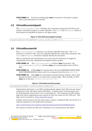 CONF-PHMR-11: At least one dialing digit SHALL be present in the phone number
          after visual separators are removed.


2.5     ClinicalDocument/typeId
        The clinicalDocument/typeId identifies the constraints imposed by CDA R2 on the
        content, essentially acting as a version identifier. The @root and @extension values of
        this element are specified as shown in the figure below.

                                Figure 5: ClinicalDocument/typeId example

<typeId extension='POCD_HD000040' root='2.16.840.1.113883.1.3'/>




2.6     ClinicalDocument/id
        The ClinicalDocument/id element is an instance identifier data type. The @root
        attribute is a UUID or OID. The root uniquely identifies the scope of the extension. The
        @root and @extension attributes uniquely identify the document.
        OIDs are limited by this specification to no more than 64 characters in length for
        compatibility with other standards and Implementation Guides.
        CONF-PHMR-12:   The ClinicalDocument/id element SHALL be present. The
          ClinicalDocument/id/@root attribute SHALL be a syntactically correct UUID or
          OID.
        CONF-PHMR-13: UUIDs SHALL be represented in the form XXXXXXXX-XXXX-XXXX-
          XXXX-XXXXXXXXXXXX, where each X is a character from the set [A-Fa-f0-9].
        CONF-PHMR-14: OIDs SHALL be represented in dotted decimal notation, where each
          decimal number is either 0, or starts with a nonzero digit. More formally, an OID
          SHALL be in the form ([0-2])(.([1-9][0-9]*|0))+


                                  Figure 6: ClinicalDocument/id example

<id extension='999021'         root='2.16.840.1.113883.19'/>

        Organizations that wish to use OIDs should properly register their OID root and ensure
        uniqueness of the OID roots used in identifiers. A large number of mechanisms exist
        for obtaining OID roots for free or for a reasonable fee. HL7 maintains an OID registry
        page from which organizations may request an OID root under the HL7 OID root. This
        page can be accessed at: http://www.hl7.org/oid.
        Another useful resource lists the many ways to obtain a registered OID root for free or a
        small fee anywhere in the world and is located at:
        http://www.dclunie.com/medical-image-faq/html/part8.html#UIDRegistration.
        The manner in which the OID root is obtained is not constrained by this DSTU.




HL7 Implementation Guide for CDA R2           PHMR – (International Realm)                                  Page 17
Draft Standard for Trial Use                                         FirstSecond Release – November 2008August 2010
© 20082010 Health Level Seven, Inc. All rights reserved.
 