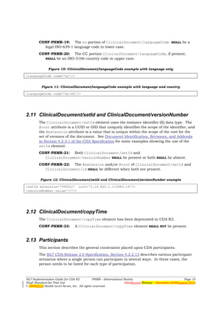 CONF-PHMR-19: The nn portion of ClinicalDocument/languageCode SHALL be a
          legal ISO-639-1 language code in lower case.
        CONF-PHMR-20: The CC portion ClinicalDocument/languageCode, if present,
          SHALL be an ISO-3166 country code in upper case.


               Figure 10: ClinicalDocument/languageCode example with language only

<languageCode code='en'/>


          Figure 11: ClinicalDocument/languageCode example with language and country

<languageCode code='en-US'/>




2.11 ClinicalDocument/setId and ClinicalDocument/versionNumber
        The ClinicalDocument/setId element uses the instance identifier (II) data type. The
        @root attribute is a UUID or OID that uniquely identifies the scope of the identifier, and
        the @extension attribute is a value that is unique within the scope of the root for the
        set of versions of the document. See Document Identification, Revisions, and Addenda
        in Section 4.2.3.1 of the CDA Specification for some examples showing the use of the
        setId element.
        CONF-PHMR-21: Both ClinicalDocument/setId and
          ClinicalDocument/versionNumber SHALL be present or both SHALL be absent.
        CONF-PHMR-22: The @extension and/or @root of ClinicalDocument/setId and
          ClinicalDocument/id SHALL be different when both are present.

         Figure 12: ClinicalDocument/setId and ClinicalDocument/versionNumber example

<setId extension='999021' root='2.16.840.1.113883.19'/>
<versionNumber value='1'/>




2.12 ClinicalDocument/copyTime
        The ClinicalDocument/copyTime element has been deprecated in CDA R2.
        CONF-PHMR-23:            A ClinicalDocument/copyTime element SHALL NOT be present.


2.13 Participants
        This section describes the general constraints placed upon CDA participants.
        The HL7 CDA Release 2.0 Specification, Section 4.2.2.13 describes various participant
        scenarios where a single person can participate in several ways. In these cases, the
        person needs to be listed for each type of participation.



HL7 Implementation Guide for CDA R2           PHMR – (International Realm)                                  Page 19
Draft Standard for Trial Use                                         FirstSecond Release – November 2008August 2010
© 20082010 Health Level Seven, Inc. All rights reserved.
 