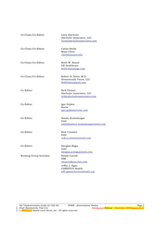 Co-Chair/Co-Editor:                  Liora Alschuler
                                      Alschuler Associates, LLC.
                                      liora@alschulerassociates.com


 Co-Chair/Co-Editor:                  Calvin Beebe
                                      Mayo Clinic
                                      cbeebe@mayo.edu


 Co-Chair/Co-Editor:                  Keith W. Boone
                                      GE Healthcare
                                      keith.boone@ge.com


 Co-Chair/Co-Editor:                  Robert H. Dolin, M.D.
                                      Semantically Yours, LLC
                                      BobDolin@gmail.com


 Co-Editor:                           Rick Geimer
                                      Alschuler Associates, LLC
                                      rick@alschulerassociates.com


 Co-Editor:                           Igor Gejdos
                                      Roche
                                      igor.gejdos@roche.com


 Co-Editor:                           Nandu Kushalnagar
                                      Intel
                                      nandakishore.kushalnagar@intel.com


 Co-Editor:                           Rick Cnossen
                                      Intel
                                      rick.a.cnossen@intel.com


 Co-Editor:                           Douglas Bogia
                                      Intel
                                      douglas.p.bogia@intel.com
 Working Group Includes:              Randy Carroll
                                      IBM
                                      rwcarroll@us.ibm.com
                                      Jeffry J. Egan
                                      CHRISTUS Health
                                      jeff.egan@christushealth.org




HL7 Implementation Guide for CDA R2           PHMR – (International Realm)                                   Page 2
Draft Standard for Trial Use                                         FirstSecond Release – November 2008August 2010
© 20082010 Health Level Seven, Inc. All rights reserved.
 
