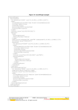 Figure 13: recordTarget example

<recordTarget>
 <patientRole>
   <id extension='12345' root='2.16.840.1.113883.3.933'/>
   <addr>
    <streetAddressLine>6666 Home Street</streetAddressLine>
    <city>Ann Arbor</city>
    <state>MI</state>
    <postalCode>99999</postalCode>
    <country>USA</country>
   </addr>
   <telecom value='tel:555-555-5001'/>
   <patient>
    <name>
      <given>Ned/given>
      <family>Nuclear</family>
    </name>
    <administrativeGenderCode code="M" codeSystem="2.16.840.1.113883.5.1"/>
    <birthTime value="19541125"/>
    <guardian>
      <id extension="23456" root="2.16.840.1.113883.19.5"/>
      <addr>
       <streetAddressLine>6666 Home Street</streetAddressLine>
       <city>Ann Arbor</city>
       <state>MI</state>
       <postalCode>99999</postalCode>
       <country>USA</country>
      </addr>
      <telecom value="tel:555-555-5001" use="HP"/>
      <guardianPerson>
       <name>
         <given>Neville</given>
         <family>Nuclear</family>
       </name>
      </guardianPerson>
    </guardian>
   </patient>
   <providerOrganization>
    <id extension='M345' root='2.16.840.1.113883.19.5'/>
    <name>Good Health Hospital</name>
    <telecom value='tel:555-555-3004'/>
    <addr>
      <streetAddressLine>100 Hospital Lane</streetAddressLine>
      <city>Ann Arbor</city>
      <state>MI</state>
      <postalCode>99999</postalCode>
      <country>USA</country>
    </addr>
   </providerOrganization>
 </patientRole>
</recordTarget>




HL7 Implementation Guide for CDA R2           PHMR – (International Realm)                                  Page 21
Draft Standard for Trial Use                                         FirstSecond Release – November 2008August 2010
© 20082010 Health Level Seven, Inc. All rights reserved.
 