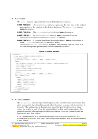2.13.2 author
        The author element represents the creator of the clinical document.
        CONF-PHMR-29:       The author/time element represents the start time of the author’s
          participation in the creation of the clinical document. The author/time element
          SHALL be present.

        CONF-PHMR-30:            The assignedAuthor/id element SHALL be present.
        CONF-PHMR-31: An assignedAuthor element SHALL contain at least one
          assignedPerson or assignedAuthoringDevice element.
        CONF-PHMR-32: A Personal Healthcare Monitoring Report SHOULD contain one or
          more ClinicalDocument/author elements where
          assignedAuthor/assignedPerson is present, representing a person (such as a
          disease management professional) who finalized the document.

                                         Figure 14: author example

 <author>
  <time value='20050329224411+0500'/>
  <assignedAuthor>
    <id extension='1' root='2.16.840.1.113883.19'/>
    <addr>
     <streetAddressLine>1002 Healthcare Drive</streetAddressLine>
     <city>Ann Arbor</city>
     <state>MI</state>
     <postalCode>99999</postalCode>
     <country>USA</country>
    </addr>
    <telecom value='tel:555-555-1002' use='WP'/>
    <assignedPerson>
     <name>
       <prefix>Dr.</prefix>
       <given>Henry</given>
       <family>Seven</family>
       <suffix>Sr.</suffix>
     </name>
    </assignedPerson>
  </assignedAuthor>
 </author>




2.13.3 dataEnterer
        The dataEnterer element represents the person who transferred the information from
        other sources into the clinical document, where the other sources wrote the content of
        the note. The guiding rule of thumb is that an author provides the content found
        within the header or body of the document subject to their own interpretation. The
        data enterer adds information to the electronic system. A person can participate as
        both author and data enterer.
        If the role of the actor is to transfer information from one source to another (e.g.,
        transcription or transfer from paper form to electronic system), that actor is considered
        a data enterer.
HL7 Implementation Guide for CDA R2           PHMR – (International Realm)                                  Page 22
Draft Standard for Trial Use                                         FirstSecond Release – November 2008August 2010
© 20082010 Health Level Seven, Inc. All rights reserved.
 