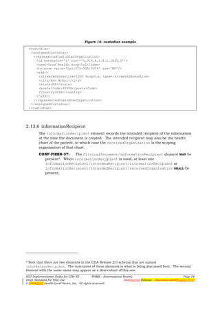 Figure 16: custodian example

 <custodian>
  <assignedCustodian>
    <representedCustodianOrganization>
     <id extension='1' root='1.3.6.4.1.4.1.2835.3'/>
     <name>Good Health Hospital</name>
     <telecom value='tel:555-555-3004' use='WP'/>
     <addr>
       <streetAddressLine>1000 Hospital Lane</streetAddressLine>
       <city>Ann Arbor</city>
       <state>MI</state>
       <postalCode>99999</postalCode>
       <country>USA</country>
     </addr>
    </representedCustodianOrganization>
  </assignedCustodian>
 </custodian>




2.13.6 informationRecipient
        The informationRecipient element records the intended recipient of the information
        at the time the document is created. The intended recipient may also be the health
        chart of the patient, in which case the receivedOrganization is the scoping
        organization of that chart.
        CONF-PHMR-37:    The ClinicalDocument/informationRecipient element MAY be
          present4. When informationRecipient is used, at least one
          informationRecipient/intendedRecipient/informationRecipient or
          informationRecipient/intendedRecipient/receivedOrganization SHALL be
          present.




4 Note that there are two elements in the CDA Release 2.0 schema that are named

informationRecipient. The outermost of these elements is what is being discussed here. The second
element with the same name may appear as a descendent of this one.
HL7 Implementation Guide for CDA R2           PHMR – (International Realm)                                  Page 24
Draft Standard for Trial Use                                         FirstSecond Release – November 2008August 2010
© 20082010 Health Level Seven, Inc. All rights reserved.
 
