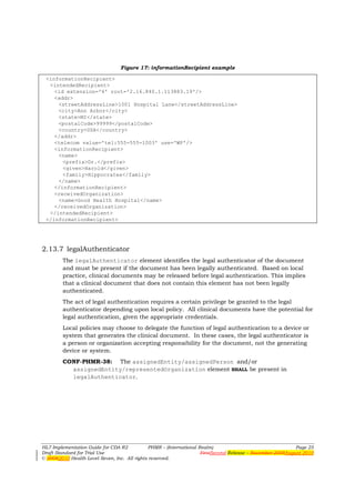 Figure 17: informationRecipient example

 <informationRecipient>
  <intendedRecipient>
    <id extension='4' root='2.16.840.1.113883.19'/>
    <addr>
     <streetAddressLine>1001 Hospital Lane</streetAddressLine>
     <city>Ann Arbor</city>
     <state>MI</state>
     <postalCode>99999</postalCode>
     <country>USA</country>
    </addr>
    <telecom value='tel:555-555-1003' use='WP'/>
    <informationRecipient>
     <name>
       <prefix>Dr.</prefix>
       <given>Harold</given>
       <family>Hippocrates</family>
     </name>
    </informationRecipient>
    <receivedOrganization>
     <name>Good Health Hospital</name>
    </receivedOrganization>
  </intendedRecipient>
 </informationRecipient>




2.13.7 legalAuthenticator
        The legalAuthenticator element identifies the legal authenticator of the document
        and must be present if the document has been legally authenticated. Based on local
        practice, clinical documents may be released before legal authentication. This implies
        that a clinical document that does not contain this element has not been legally
        authenticated.
        The act of legal authentication requires a certain privilege be granted to the legal
        authenticator depending upon local policy. All clinical documents have the potential for
        legal authentication, given the appropriate credentials.
        Local policies may choose to delegate the function of legal authentication to a device or
        system that generates the clinical document. In these cases, the legal authenticator is
        a person or organization accepting responsibility for the document, not the generating
        device or system.
        CONF-PHMR-38: The assignedEntity/assignedPerson and/or
          assignedEntity/representedOrganization element SHALL be present in
          legalAuthenticator.




HL7 Implementation Guide for CDA R2           PHMR – (International Realm)                                  Page 25
Draft Standard for Trial Use                                         FirstSecond Release – November 2008August 2010
© 20082010 Health Level Seven, Inc. All rights reserved.
 