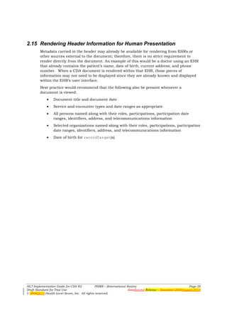 2.15 Rendering Header Information for Human Presentation
        Metadata carried in the header may already be available for rendering from EHRs or
        other sources external to the document; therefore, there is no strict requirement to
        render directly from the document. An example of this would be a doctor using an EHR
        that already contains the patient’s name, date of birth, current address, and phone
        number. When a CDA document is rendered within that EHR, those pieces of
        information may not need to be displayed since they are already known and displayed
        within the EHR’s user interface.
        Best practice would recommend that the following also be present whenever a
        document is viewed:
             •   Document title and document date
             •   Service and encounter types and date ranges as appropriate
             •   All persons named along with their roles, participations, participation date
                 ranges, identifiers, address, and telecommunications information
             •   Selected organizations named along with their roles, participations, participation
                 date ranges, identifiers, address, and telecommunications information
             •   Date of birth for recordTarget(s)




HL7 Implementation Guide for CDA R2           PHMR – (International Realm)                                  Page 28
Draft Standard for Trial Use                                         FirstSecond Release – November 2008August 2010
© 20082010 Health Level Seven, Inc. All rights reserved.
 