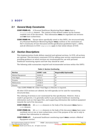 3 BODY

3.1     General Body Constraints
        CONF-PHMR-43: A Personal Healthcare Monitoring Report SHALL have a
          structuredBody element. The content of this element makes up the human-
          readable text of the document. This information SHALL be organized into sections
          and MAY have subsections.
        CONF-PHMR-44: Except where specifically noted in this DSTU, the structured body
          of a Personal Healthcare Monitoring Report SHALL conform to the constraints of
          HL7's Continuity of Care Document (CCD) specification (published April 1, 2007),
          and all references to CCD templateIds apply to that initial release of CCD.


3.2     Section Descriptions
        This Implementation Guide defines required and optional sections. In CCD, all sections
        are optional. This document constrains CCD by adding some section requirements and
        providing guidance on which sections are recommended for use with personal
        healthcare monitoring reports and how they should be used.
        The following table summarizes required and recommended sections within this DSTU:

                                        Table 2: Section Cardinality

 Section                               LOINC® code                 Required(R)/Optional(O)
 Medical Equipment                     46264-8                     R
 Vital Signs                           8716-3                      R*
 Purpose                               48764-5                     O
 Medications                           10160-0                     O
 Results                               30954-2                     R*
        * See CONF-PHMR-48: either Vital Signs or Results is required.
        All other CCD sections are allowed, but will typically not be used for transmitting
        structured data.
        The ordering of sections is not constrained by this specification. However, from a
        reader’s perspective, it is generally useful to put personal healthcare monitoring
        information such as vital signs first, and supporting information like medical equipment
        towards the end of the document.
        CONF-PHMR-45: All section elements in the body of the document SHALL have a
          code element.
        CONF-PHMR-46: All section elements in the body of the document SHALL have some
          nonblank text or one or more subsections, even if the purpose of the text is only to
          indicate that information is unknown.
        CONF-PHMR-47: A personal healthcare monitoring report SHALL contain a Medical
          Equipment section.

HL7 Implementation Guide for CDA R2           PHMR – (International Realm)                                  Page 29
Draft Standard for Trial Use                                         FirstSecond Release – November 2008August 2010
© 20082010 Health Level Seven, Inc. All rights reserved.
 