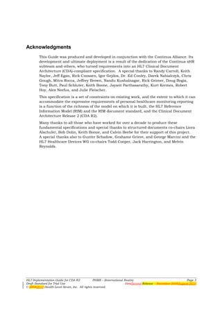 Acknowledgments
        This Guide was produced and developed in conjunction with the Continua Alliance. Its
        development and ultimate deployment is a result of the dedication of the Continua xHR
        subteam and others, who turned requirements into an HL7 Clinical Document
        Architecture (CDA)-compliant specification. A special thanks to Randy Carroll, Keith
        Naylor, Jeff Egan, Rick Cnossen, Igor Gejdos, Dr. Ed Conley, Darek Nabialczyk, Chris
        Gough, Mitra Rocca, Jeffrey Brown, Nandu Kushalnagar, Rick Geimer, Doug Bogia,
        Tony Butt, Paul Schluter, Keith Boone, Jayant Parthasarathy, Kurt Kermes, Robert
        Hoy, Alex Neefus, and Julie Fleischer.
        This specification is a set of constraints on existing work, and the extent to which it can
        accommodate the expressive requirements of personal healthcare monitoring reporting
        is a function of the richness of the model on which it is built, the HL7 Reference
        Information Model (RIM) and the RIM document standard, and the Clinical Document
        Architecture Release 2 (CDA R2).
        Many thanks to all those who have worked for over a decade to produce these
        fundamental specifications and special thanks to structured documents co-chairs Liora
        Alschuler, Bob Dolin, Keith Boone, and Calvin Beebe for their support of this project.
        A special thanks also to Gunter Schadow, Grahame Grieve, and George Marcini and the
        HL7 Healthcare Devices WG co-chairs Todd Cooper, Jack Harrington, and Melvin
        Reynolds.




HL7 Implementation Guide for CDA R2           PHMR – (International Realm)                                   Page 3
Draft Standard for Trial Use                                         FirstSecond Release – November 2008August 2010
© 20082010 Health Level Seven, Inc. All rights reserved.
 