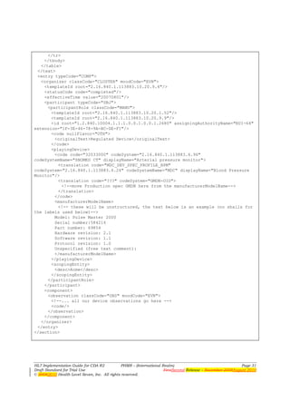 </tr>
    </tbody>
   </table>
 </text>
 <entry typeCode="COMP">
   <organizer classCode="CLUSTER" moodCode="EVN">
    <templateId root="2.16.840.1.113883.10.20.9.4"/>
    <statusCode code="completed"/>
    <effectiveTime value="20070801"/>
    <participant typeCode="SBJ">
      <participantRole classCode="MANU">
       <templateId root="2.16.840.1.113883.10.20.1.52"/>
       <templateId root="2.16.840.1.113883.10.20.9.9"/>
       <id root="1.2.840.10004.1.1.1.0.0.1.0.0.1.2680" assigningAuthorityName="EUI-64"
extension="1F-3E-46-78-9A-BC-DE-F1"/>
       <code nullFlavor="OTH">
         <originalText>Regulated Device</originalText>
       </code>
       <playingDevice>
         <code code="32033000" codeSystem="2.16.840.1.113883.6.96"
codeSystemName="SNOMED CT" displayName="Arterial pressure monitor">
          <translation code="MDC_DEV_SPEC_PROFILE_BPM"
codeSystem="2.16.840.1.113883.6.24" codeSystemName="MDC" displayName="Blood Pressure
Monitor"/>
          <translation code="???" codeSystem="GMDN-OID">
            <!--move Production spec GMDN here from the manufacturerModelName-->
          </translation>
         </code>
         <manufacturerModelName>
          <!-- these will be unstructured, the text below is an example (no shalls for
the labels used below)-->
         Model: Pulse Master 2000
         Serial number:584216
         Part number: 69854
         Hardware revision: 2.1
         Software revision: 1.1
         Protocol revision: 1.0
         Unspecified (free text comment):
         </manufacturerModelName>
       </playingDevice>
       <scopingEntity>
         <desc>Acme</desc>
       </scopingEntity>
      </participantRole>
    </participant>
    <component>
      <observation classCode="OBS" moodCode="EVN">
       <!--... all our device observations go here -->
       <code/>
      </observation>
    </component>
   </organizer>
 </entry>
</section>




HL7 Implementation Guide for CDA R2           PHMR – (International Realm)                                  Page 31
Draft Standard for Trial Use                                         FirstSecond Release – November 2008August 2010
© 20082010 Health Level Seven, Inc. All rights reserved.
 