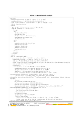 Figure 23: Results section example

<section>
 <templateId root="2.16.840.1.113883.10.20.1.14"/>
 <templateId root="2.16.840.1.113883.10.20.9.14"/>
 <code code="30954-2" codeSystem="2.16.840.1.113883.6.1"/>
 <title>Results</title>
 <text>
   <paragraph>Glucose Meter Results</paragraph>
   <table border="1" width="100%">
    <tbody>
      <tr>
       <th>Date/Time</th>
       <th>Value</th>
       <th>Measurement Condition</th>
       <th>Sample Location</th>
       <th>Tester</th>
      </tr>
      <tr>
       <td>2008/05/01 12:33:33</td>
       <td>104 mg/dL</td>
       <td>Post meal</td>
       <td>Ear lobe</td>
       <td>Patient</td>
      </tr>
    </tbody>
   </table>
 </text>
 <entry typeCode="COMP">
   <organizer classCode="CLUSTER" moodCode="EVN">
    <templateId root="2.16.840.1.113883.10.20.1.35"/>
    <id root="b606a959-baab-4836-84a8-97c4e9857533"/>
    <code code="15220000" codeSystem="2.16.840.1.113883.6.96" displayName="Tests"/>
    <statusCode code="completed"/>
    <component>
      <observation classCode="OBS" moodCode="EVN">
       <templateId root="2.16.840.1.113883.10.20.1.31"/>
       <templateId root="2.16.840.1.113883.10.20.9.8"/>
       <id root="975c2f3b-2bd4-4e45-aed1-84af9ff51b10"/>
       <code code="405176005" codeSystem="2.16.840.1.113883.6.96"
codeSystemName="SNOMED CT" displayName="Blood glucose status">
         <translation code="MDC_CONC_GLU_CAPILLARY_WHOLEBLOOD"
codeSystem="2.16.840.1.113883.6.24" codeSystemName="MDC" displayName="Blood Glucose
Level"/>
       </code>
       <statusCode code="completed"/>
       <effectiveTime value="20080501123333"/>
       <value xsi:type="PQ" value="104" unit="mg/dL"/>
       <targetSiteCode code="48800003" codeSystem="2.16.840.1.113883.6.96"
codeSystemName="SNOMED CT" displayName="Ear lobe">
         <translation nullFlavor="OTH">
           <originalText>3</originalText>
         </translation>
       </targetSiteCode>
       <participant typeCode="PRF">
         <participantRole>
           <id extension="996-756-495" root="2.16.840.1.113883.19.5"/>
           <code code="MDC_ATTR_TESTER" codeSystem="2.16.840.1.113883.6.24"
codeSystemName="MDC" displayName="Tester"/>
HL7 Implementation Guide for CDA R2           PHMR – (International Realm)                                  Page 35
Draft Standard for Trial Use                                         FirstSecond Release – November 2008August 2010
© 20082010 Health Level Seven, Inc. All rights reserved.
 