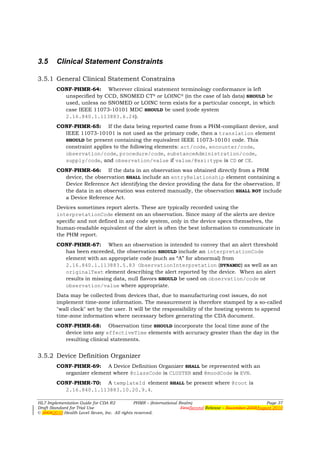 3.5     Clinical Statement Constraints

3.5.1 General Clinical Statement Constrains
        CONF-PHMR-64: Wherever clinical statement terminology conformance is left
          unspecified by CCD, SNOMED CT® or LOINC® (in the case of lab data) SHOULD be
          used, unless no SNOMED or LOINC term exists for a particular concept, in which
          case IEEE 11073-10101 MDC SHOULD be used (code system
          2.16.840.1.113883.6.24).
        CONF-PHMR-65: If the data being reported came from a PHM-compliant device, and
          IEEE 11073-10101 is not used as the primary code, then a translation element
          SHOULD be present containing the equivalent IEEE 11073-10101 code. This
          constraint applies to the following elements: act/code, encounter/code,
          observation/code, procedure/code, substanceAdministration/code,
          supply/code, and observation/value if value/@xsi:type is CD or CE.
        CONF-PHMR-66: If the data in an observation was obtained directly from a PHM
          device, the observation SHALL include an entryRelationship element containing a
          Device Reference Act identifying the device providing the data for the observation. If
          the data in an observation was entered manually, the observation SHALL NOT include
          a Device Reference Act.
        Devices sometimes report alerts. These are typically recorded using the
        interpretationCode element on an observation. Since many of the alerts are device
        specific and not defined in any code system, only in the device specs themselves, the
        human-readable equivalent of the alert is often the best information to communicate in
        the PHM report.
        CONF-PHMR-67: When an observation is intended to convey that an alert threshold
          has been exceeded, the observation SHOULD include an interpretationCode
          element with an appropriate code (such as “A” for abnormal) from
          2.16.840.1.113883.5.83 ObservationInterpretation (DYNAMIC) as well as an
          originalText element describing the alert reported by the device. When an alert
          results in missing data, null flavors SHOULD be used on observation/code or
          observation/value where appropriate.
        Data may be collected from devices that, due to manufacturing cost issues, do not
        implement time-zone information. The measurement is therefore stamped by a so-called
        "wall clock" set by the user. It will be the responsibility of the hosting system to append
        time-zone information where necessary before generating the CDA document.
        CONF-PHMR-68: Observation time SHOULD incorporate the local time zone of the
          device into any effectiveTime elements with accuracy greater than the day in the
          resulting clinical statements.


3.5.2 Device Definition Organizer
        CONF-PHMR-69: A Device Definition Organizer SHALL be represented with an
          organizer element where @classCode is CLUSTER and @moodCode is EVN.
        CONF-PHMR-70: A templateId element SHALL be present where @root is
          2.16.840.1.113883.10.20.9.4.

HL7 Implementation Guide for CDA R2           PHMR – (International Realm)                                  Page 37
Draft Standard for Trial Use                                         FirstSecond Release – November 2008August 2010
© 20082010 Health Level Seven, Inc. All rights reserved.
 