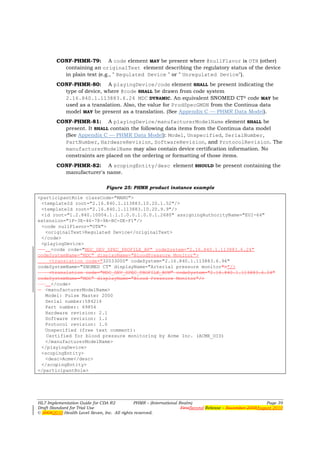 CONF-PHMR-79: A code element MAY be present where @nullFlavor is OTH (other)
          containing an originalText element describing the regulatory status of the device
          in plain text (e.g., " Regulated Device " or " Unregulated Device").
        CONF-PHMR-80: A playingDevice/code element SHALL be present indicating the
          type of device, where @code SHALL be drawn from code system
          2.16.840.1.113883.6.24 MDC DYNAMIC. An equivalent SNOMED CT® code MAY be
          used as a translation. Also, the value for ProdSpecGMDN from the Continua data
          model MAY be present as a translation. (See Appendix C — PHMR Data Model).
        CONF-PHMR-81: A playingDevice/manufacturerModelName element SHALL be
          present. It SHALL contain the following data items from the Continua data model
          (See Appendix C — PHMR Data Model): Model, Unspecified, SerialNumber,
          PartNumber, HardwareRevision, SoftwareRevision, and ProtocolRevision. The
          manufacturerModelName may also contain device certification information. No
          constraints are placed on the ordering or formatting of those items.
        CONF-PHMR-82: A scopingEntity/desc element SHOULD be present containing the
          manufacturer's name.

                                Figure 25: PHMR product instance example

<participantRole classCode="MANU">
 <templateId root="2.16.840.1.113883.10.20.1.52"/>
 <templateId root="2.16.840.1.113883.10.20.9.9"/>
 <id root="1.2.840.10004.1.1.1.0.0.1.0.0.1.2680" assigningAuthorityName="EUI-64"
extension="1F-3E-46-78-9A-BC-DE-F1"/>
 <code nullFlavor="OTH">
   <originalText>Regulated Device</originalText>
 </code>
 <playingDevice>
     <code code="MDC_DEV_SPEC_PROFILE_BP" codeSystem="2.16.840.1.113883.6.24"
codeSystemName="MDC" displayName="BloodPressure Monitor">
    <translation code="32033000" codeSystem="2.16.840.1.113883.6.96"
codeSystemName="SNOMED CT" displayName="Arterial pressure monitor">"/>
    <translation code="MDC_DEV_SPEC_PROFILE_BPM" codeSystem="2.16.840.1.113883.6.24"
codeSystemName="MDC" displayName="Blood Pressure Monitor"/>
     </code>
   <manufacturerModelName>
   Model: Pulse Master 2000
   Serial number:584216
   Part number: 69854
   Hardware revision: 2.1
   Software revision: 1.1
   Protocol revision: 1.0
   Unspecified (free text comment):
   Certified for blood pressure monitoring by Acme Inc. (ACME_OID)
   </manufacturerModelName>
 </playingDevice>
 <scopingEntity>
   <desc>Acme</desc>
 </scopingEntity>
</participantRole>




HL7 Implementation Guide for CDA R2           PHMR – (International Realm)                                  Page 39
Draft Standard for Trial Use                                         FirstSecond Release – November 2008August 2010
© 20082010 Health Level Seven, Inc. All rights reserved.
 