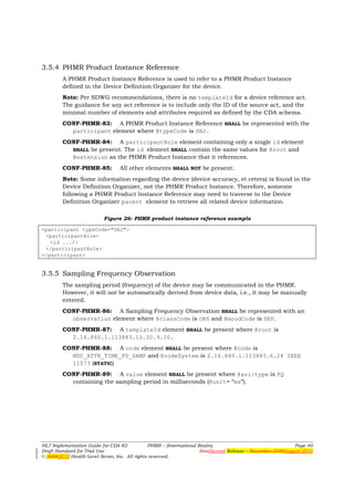 3.5.4 PHMR Product Instance Reference
        A PHMR Product Instance Reference is used to refer to a PHMR Product Instance
        defined in the Device Definition Organizer for the device.
        Note: Per SDWG recommendations, there is no templateId for a device reference act.
        The guidance for any act reference is to include only the ID of the source act, and the
        minimal number of elements and attributes required as defined by the CDA schema.
        CONF-PHMR-83: A PHMR Product Instance Reference SHALL be represented with the
          participant element where @typeCode is SBJ.
        CONF-PHMR-84: A participantRole element containing only a single id element
          SHALL be present. The id element SHALL contain the same values for @root and
          @extension as the PHMR Product Instance that it references.
        CONF-PHMR-85:            All other elements SHALL NOT be present.
        Note: Some information regarding the device (device accuracy, et cetera) is found in the
        Device Definition Organizer, not the PHMR Product Instance. Therefore, someone
        following a PHMR Product Instance Reference may need to traverse to the Device
        Definition Organizer parent element to retrieve all related device information.

                          Figure 26: PHMR product instance reference example

<participant typeCode="SBJ">
 <participantRole>
   <id .../>
 </participantRole>
</participant>


3.5.5 Sampling Frequency Observation
        The sampling period (frequency) of the device may be communicated in the PHMR.
        However, it will not be automatically derived from device data, i.e., it may be manually
        entered.
        CONF-PHMR-86: A Sampling Frequency Observation SHALL be represented with an
          observation element where @classCode is OBS and @moodCode is DEF.
        CONF-PHMR-87: A templateId element SHALL be present where @root is
          2.16.840.1.113883.10.20.9.10.
        CONF-PHMR-88: A code element SHALL be present where @code is
          MDC_ATTR_TIME_PD_SAMP and @codeSystem is 2.16.840.1.113883.6.24 IEEE
          11073 (STATIC)
        CONF-PHMR-89: A value element SHALL be present where @xsi:type is PQ
          containing the sampling period in milliseconds (@unit= “ms”).




HL7 Implementation Guide for CDA R2           PHMR – (International Realm)                                  Page 40
Draft Standard for Trial Use                                         FirstSecond Release – November 2008August 2010
© 20082010 Health Level Seven, Inc. All rights reserved.
 