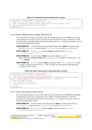 Figure 27: Sampling Frequency Observation example

<observation classCode="OBS" moodCode="DEF">
 <templateId root="2.16.840.1.113883.10.20.9.10"/>
 <code code="MDC_ATTR_TIME_PD_SAMP" codeSystem="2.16.840.1.113883.6.24"/>
 <value xsi:type="PQ" value="10" unit="ms"/>
</observation>




3.5.6 Device Measurement Range Observation
        The measurement range of the device may be communicated in the PHMR (for example,
        a thermometer may report values between 0 and 100 degrees Celsius). However, it will
        not currently be automatically derived from device data, i.e., it may be manually entered
        or derived through other means.
        CONF-PHMR-90: A Device Measurement Range Observation SHALL be represented
          with an observation element where @classCode is OBS and @moodCode is DEF.
        CONF-PHMR-91: A templateId element SHALL be present where @root is
          2.16.840.1.113883.10.20.9.5.
        CONF-PHMR-92: A code element SHALL be present where @code is
          MDC_ATTR_NU_RANGE_MSMT and @codeSystem is 2.16.840.1.113883.6.24 IEEE
          11073 (STATIC)
        CONF-PHMR-93: A value element SHALL be present where @xsi:type is IVL_PQ (for
          a range of physical quantities) or ST (for a simple text description) describing the
          resolution of the device.

                      Figure 28: Device measurement range observation example

<observation classCode="OBS" moodCode="DEF">
 <templateId root=" 2.16.840.1.113883.10.20.9.5"/>
 <code code="x-MEASUREMENT-MDC_ATTR_NU_RANGE_MSMT" displayName="Device Measurement
Range" codeSystemName="LOINC" codeSystem="2.16.840.1.113883.6.1"/>
 <value xsi:type="IVL_PQ">
  <low value="0" unit="Cel"/>
  <high value="100" unit="Cel"/>
 </value>
</observation>


3.5.7 Device Resolution Observation
        The reporting resolution of the device may be communicated in the PHMR (for example,
        a thermometer may have a resolution of 0.1 degrees Celsius). However, it will not
        currently be automatically derived from device data, i.e., it may be manually entered or
        derived through other means.
        CONF-PHMR-94: A Device Resolution Observation SHALL be represented with an
          observation element where @classCode is OBS and @moodCode is DEF.
        CONF-PHMR-95: A templateId element SHALL be present where @root is
          2.16.840.1.113883.10.20.9.6.


HL7 Implementation Guide for CDA R2           PHMR – (International Realm)                                  Page 41
Draft Standard for Trial Use                                         FirstSecond Release – November 2008August 2010
© 20082010 Health Level Seven, Inc. All rights reserved.
 