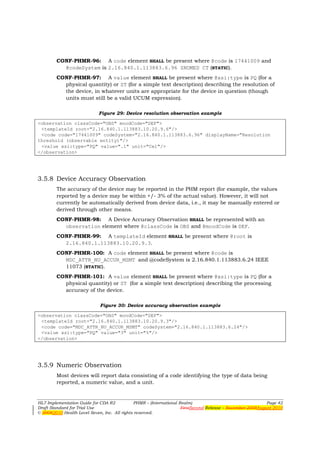 CONF-PHMR-96: A code element SHALL be present where @code is 17441009 and
          @codeSystem is 2.16.840.1.113883.6.96 SNOMED CT (STATIC).
        CONF-PHMR-97: A value element SHALL be present where @xsi:type is PQ (for a
          physical quantity) or ST (for a simple text description) describing the resolution of
          the device, in whatever units are appropriate for the device in question (though
          units must still be a valid UCUM expression).

                            Figure 29: Device resolution observation example

<observation classCode="OBS" moodCode="DEF">
 <templateId root="2.16.840.1.113883.10.20.9.6"/>
 <code code="17441009" codeSystem="2.16.840.1.113883.6.96" displayName="Resolution
threshold (observable entity)"/>
 <value xsi:type="PQ" value=".1" unit="Cel"/>
</observation>




3.5.8 Device Accuracy Observation
        The accuracy of the device may be reported in the PHM report (for example, the values
        reported by a device may be within +/- 3% of the actual value). However, it will not
        currently be automatically derived from device data, i.e., it may be manually entered or
        derived through other means.
        CONF-PHMR-98: A Device Accuracy Observation SHALL be represented with an
          observation element where @classCode is OBS and @moodCode is DEF.
        CONF-PHMR-99: A templateId element SHALL be present where @root is
          2.16.840.1.113883.10.20.9.3.
        CONF-PHMR-100: A code element SHALL be present where @code is
          MDC_ATTR_NU_ACCUR_MSMT and @codeSystem is 2.16.840.1.113883.6.24 IEEE
          11073 (STATIC).
        CONF-PHMR-101: A value element SHALL be present where @xsi:type is PQ (for a
          physical quantity) or ST (for a simple text description) describing the processing
          accuracy of the device.

                             Figure 30: Device accuracy observation example

<observation classCode="OBS" moodCode="DEF">
 <templateId root="2.16.840.1.113883.10.20.9.3"/>
 <code code="MDC_ATTR_NU_ACCUR_MSMT" codeSystem="2.16.840.1.113883.6.24"/>
 <value xsi:type="PQ" value="3" unit="%"/>
</observation>




3.5.9 Numeric Observation
        Most devices will report data consisting of a code identifying the type of data being
        reported, a numeric value, and a unit.


HL7 Implementation Guide for CDA R2           PHMR – (International Realm)                                  Page 42
Draft Standard for Trial Use                                         FirstSecond Release – November 2008August 2010
© 20082010 Health Level Seven, Inc. All rights reserved.
 