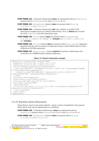 CONF-PHMR-102: A Numeric Observation SHALL be represented with an observation
          element where @classCode is OBS and @moodCode is EVN.
        CONF-PHMR-103: A templateId element SHALL be present where @root is
          2.16.840.1.113883.10.20.9.8.
        CONF-PHMR-104: A Numeric Observation MAY also conform to another CCD
          observation template (such as a Result Observation). If so, it SHOULD also include
          the CCD templateId for that observation type.
        CONF-PHMR-105: A code element SHALL be present where @codeSystem is
          2.16.840.1.113883.6.96 SNOMED CT (DYNAMIC) or 2.16.840.1.113883.6.24
          MDC (DYNAMIC).
        CONF-PHMR-106: A value element SHALL be present where @xsi:type is PQ (physical
          quantity) and the unit of measure is expressed using a valid Unified Code for Units
          of Measure (UCUM) expression.
        CONF-PHMR-107: A participant element SHOULD be present conforming to the
          constraints of a PHMR Product Instance Reference.

                                 Figure 31: Numeric observation example

<observation classCode="OBS" moodCode="EVN">
 <templateId root="2.16.840.1.113883.10.20.1.31"/>
 <templateId root="2.16.840.1.113883.10.20.9.8"/>
 <id root="975c2f3b-2bd4-4e45-aed1-84af9ff51b10"/>
   <code code="386725007" codeSystem="2.16.840.1.113883.6.96" codeSystemName="SNOMED
CT" displayName="Body Temperature">
    <translation code="MDC_TEMP_BODY" codeSystem="2.16.840.1.113883.6.24"
codeSystemName="MDC" displayName="Body Temperature"/>
   </code>
 <statusCode code="completed"/>
 <effectiveTime value="20080501104033"/>
 <value xsi:type="PQ" value="99.9" unit="[degF]"/>
 <participant typeCode="DEV">
   <participantRole>
 <id root="1.2.840.10004.1.1.1.0.0.1.0.0.1.2680" assigningAuthorityName="EUI-64"
extension="1A-34-46-78-9A-BC-DE-F3"/>
   </participantRole>
 </participant>
</observation>




3.5.10 Waveform Series Observation
        Some devices, such as the pulse oximeter, report a series of equidistant time-spaced
        observations that can be represented as a waveform.
        CONF-PHMR-108: A Waveform Observation SHALL be represented with an
          observation element where @classCode is OBSSER and @moodCode is EVN.
        CONF-PHMR-109: A templateId element SHALL be present where @root is
          2.16.840.1.113883.10.20.9.12.



HL7 Implementation Guide for CDA R2           PHMR – (International Realm)                                  Page 43
Draft Standard for Trial Use                                         FirstSecond Release – November 2008August 2010
© 20082010 Health Level Seven, Inc. All rights reserved.
 