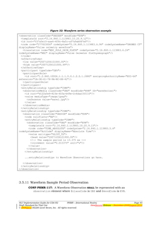 Figure 32: Waveform series observation example

<observation classCode="OBSSER" moodCode="EVN">
 <templateId root="2.16.840.1.113883.10.20.9.12"/>
 <id root="f37a5e13-aae6-4f9c-8afc-af7a9ab087e0"/>
 <code code="277923006" codeSystem="2.16.840.1.113883.6.96" codeSystemName="SNOMED CT"
displayName="Pulse oximetry waveform">
   <translation code="MDC_PULS_OXIM_PLETH" codeSystem="2.16.840.1.113883.6.24"
codeSystemName="MDC" displayName="Pulse Oximeter Plethysmograph"/>
 </code>
 <effectiveTime>
   <low value="20071206121000.00"/>
   <high value="20071206121000.99"/>
 </effectiveTime>
 <participant typeCode="DEV">
   <participantRole>
    <id root="1.2.840.10004.1.1.1.0.0.1.0.0.1.2680" assigningAuthorityName="EUI-64"
extension="1A-3E-41-78-9A-BC-DE-42"/>
   </participantRole>
 </participant>
 <entryRelationship typeCode="COMP">
   <observationMedia classCode="OBS" moodCode="EVN" ID="waveSeries1">
    <id root="d122a5e9-823e-403a-b49e-2c6daa150110"/>
    <value mediaType="image/jpeg">
      <reference value="wave1.jpg"/>
    </value>
   </observationMedia>
 </entryRelationship>
 <entryRelationship typeCode="COMP">
   <observation classCode="OBSCOR" moodCode="EVN">
    <code nullFlavor="NA"/>
    <entryRelationship typeCode="COMP">
      <observation classCode="OBS" moodCode="EVN">
       <templateId root="2.16.840.1.113883.10.20.9.13"/>
       <code code="TIME_ABSOLUTE" codeSystem="2.16.840.1.113883.5.4"
codeSystemName="ActCode" displayName="Absolute Time"/>
       <value xsi:type="GLIST_TS">
         <head value="20071206121000.00"/>
         <!-- The sample period is 13.375 ms -->
         <increment value="0.013375" unit="s"/>
       </value>
      </observation>
    </entryRelationship>

     ...entryRelationships to Waveform Observations go here.

   </observation>
 </entryRelationship>
</observation>




3.5.11 Waveform Sample Period Observation
        CONF-PHMR-117: A Waveform Observation SHALL be represented with an
          observation element where @classCode is OBS and @moodCode is EVN.



HL7 Implementation Guide for CDA R2           PHMR – (International Realm)                                  Page 45
Draft Standard for Trial Use                                         FirstSecond Release – November 2008August 2010
© 20082010 Health Level Seven, Inc. All rights reserved.
 