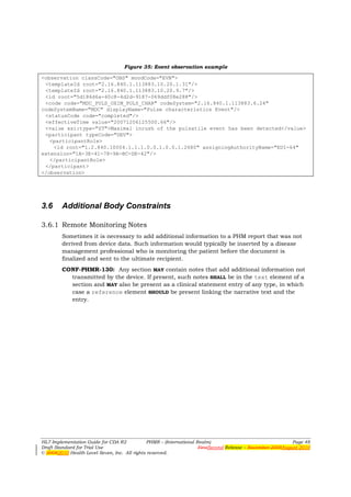 Figure 35: Event observation example

<observation classCode="OBS" moodCode="EVN">
 <templateId root="2.16.840.1.113883.10.20.1.31"/>
 <templateId root="2.16.840.1.113883.10.20.9.7"/>
 <id root="5d186d6a-40c8-4d2d-9187-069ddf08e288"/>
 <code code="MDC_PULS_OXIM_PULS_CHAR" codeSystem="2.16.840.1.113883.6.24"
codeSystemName="MDC" displayName="Pulse characteristics Event"/>
 <statusCode code="completed"/>
 <effectiveTime value="20071206125500.66"/>
 <value xsi:type="ST">Maximal inrush of the pulsatile event has been detected</value>
 <participant typeCode="DEV">
   <participantRole>
    <id root="1.2.840.10004.1.1.1.0.0.1.0.0.1.2680" assigningAuthorityName="EUI-64"
extension="1A-3E-41-78-9A-BC-DE-42"/>
   </participantRole>
 </participant>
</observation>




3.6     Additional Body Constraints

3.6.1 Remote Monitoring Notes
        Sometimes it is necessary to add additional information to a PHM report that was not
        derived from device data. Such information would typically be inserted by a disease
        management professional who is monitoring the patient before the document is
        finalized and sent to the ultimate recipient.
        CONF-PHMR-130: Any section MAY contain notes that add additional information not
          transmitted by the device. If present, such notes SHALL be in the text element of a
          section and MAY also be present as a clinical statement entry of any type, in which
          case a reference element SHOULD be present linking the narrative text and the
          entry.




HL7 Implementation Guide for CDA R2           PHMR – (International Realm)                                  Page 48
Draft Standard for Trial Use                                         FirstSecond Release – November 2008August 2010
© 20082010 Health Level Seven, Inc. All rights reserved.
 