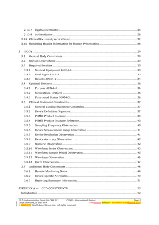 2.13.7       legalAuthenticator ............................................................................................ 25
      2.13.8       authenticator ................................................................................................... 26
    2.14 ClinicalDocument/serviceEvent ............................................................................... 27
    2.15 Rendering Header Information for Human Presentation ............................................ 28

3      BODY ........................................................................................................................... 29
    3.1     General Body Constraints ........................................................................................ 29
    3.2     Section Descriptions ................................................................................................ 29
    3.3     Required Sections .................................................................................................... 30
      3.3.1        Medical Equipment 46264-8 ............................................................................. 30
      3.3.2        Vital Signs 8716-3 ............................................................................................ 32
      3.3.3        Results 30954-2 ............................................................................................... 34
    3.4     Optional Sections .................................................................................................... 36
      3.4.1        Purpose 48764-5 .............................................................................................. 36
      3.4.2        Medications 10160-0 ........................................................................................ 36
      3.4.3        Functional Status 30954-2 ............................................................................... 36
    3.5     Clinical Statement Constraints ................................................................................ 37
      3.5.1        General Clinical Statement Constrains .............................................................. 37
      3.5.2        Device Definition Organizer............................................................................... 37
      3.5.3        PHMR Product Instance .................................................................................... 38
      3.5.4        PHMR Product Instance Reference .................................................................... 40
      3.5.5        Sampling Frequency Observation ...................................................................... 40
      3.5.6        Device Measurement Range Observation ........................................................... 41
      3.5.7        Device Resolution Observation .......................................................................... 41
      3.5.8        Device Accuracy Observation ............................................................................ 42
      3.5.9        Numeric Observation ........................................................................................ 42
      3.5.10       Waveform Series Observation............................................................................ 43
      3.5.11       Waveform Sample Period Observation ............................................................... 45
      3.5.12       Waveform Observation ...................................................................................... 46
      3.5.13       Event Observation ............................................................................................ 47
    3.6     Additional Body Constraints .................................................................................... 48
      3.6.1        Remote Monitoring Notes .................................................................................. 48
      3.6.2        Device-specific Attributes.................................................................................. 49
      3.6.3        Reporting Summary Information ....................................................................... 51

APPENDIX A —              CCD CONSTRAINTS.................................................................................. 52
    Introduction ..................................................................................................................... 52

HL7 Implementation Guide for CDA R2           PHMR – (International Realm)                                   Page 5
Draft Standard for Trial Use                                         FirstSecond Release – November 2008August 2010
© 20082010 Health Level Seven, Inc. All rights reserved.
 