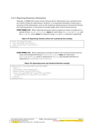 3.6.3 Reporting Summary Information
        Typically, a PHMR will contain all the relevant device information over a period of time
        as a series of discrete observations. However, it is sometimes desirable to send only a
        summary of the information, such as the maximum blood pressure encountered during
        the reporting period, or the person’s average weight after several measurements.
        CONF-PHMR-133: When reporting minimum and/or maximum values recorded over a
          period of time, observation/value SHALL be used where @xsi:type is IVL_PQ, and
          the min or max values SHALL be reported using high and low elements respectively.

                 Figure 39: Expressing min/max values over a period of time example

<value xsi:type="IVL_PQ">
 <low value="36" unit="Cel"/>
 <high value="38.3" unit="Cel"/>
</value>



        CONF-PHMR-134: When reporting an average of values over a period of time (such as
          mean and standard deviation), observation/value SHALL be used where
          @xsi:type is PPD_PQ, mean is expressed in @value, and standard deviation is
          expressed in standardDeviation/@value.

                     Figure 40: Expressing mean and standard deviation example

<observation classCode="OBS" moodCode="EVN">
  <code />
  <statusCode code="completed"/>
  <effectiveTime value="20080730"/>
  <value xsi:type="PPD_PQ" value="80" unit="kg">
    <standardDeviation value="2" unit="kg"/>
  </value>
</observation>




HL7 Implementation Guide for CDA R2           PHMR – (International Realm)                                  Page 51
Draft Standard for Trial Use                                         FirstSecond Release – November 2008August 2010
© 20082010 Health Level Seven, Inc. All rights reserved.
 