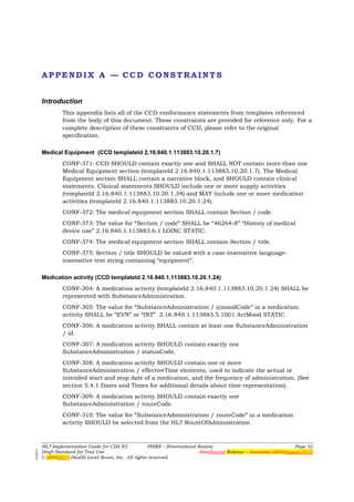 APPENDIX A — CCD CONSTRAINTS


Introduction
        This appendix lists all of the CCD conformance statements from templates referenced
        from the body of this document. These constraints are provided for reference only. For a
        complete description of these constraints of CCD, please refer to the original
        specification.

Medical Equipment (CCD templateId 2.16.840.1.113883.10.20.1.7)
        CONF-371: CCD SHOULD contain exactly one and SHALL NOT contain more than one
        Medical Equipment section (templateId 2.16.840.1.113883.10.20.1.7). The Medical
        Equipment section SHALL contain a narrative block, and SHOULD contain clinical
        statements. Clinical statements SHOULD include one or more supply activities
        (templateId 2.16.840.1.113883.10.20.1.34) and MAY include one or more medication
        activities (templateId 2.16.840.1.113883.10.20.1.24).
        CONF-372: The medical equipment section SHALL contain Section / code.
        CONF-373: The value for “Section / code” SHALL be “46264-8” “History of medical
        device use” 2.16.840.1.113883.6.1 LOINC STATIC.
        CONF-374: The medical equipment section SHALL contain Section / title.
        CONF-375: Section / title SHOULD be valued with a case-insensitive language-
        insensitive text string containing “equipment”.

Medication activity (CCD templateId 2.16.840.1.113883.10.20.1.24)
        CONF-304: A medication activity (templateId 2.16.840.1.113883.10.20.1.24) SHALL be
        represented with SubstanceAdministration.
        CONF-305: The value for “SubstanceAdministration / @moodCode” in a medication
        activity SHALL be “EVN” or “INT” 2.16.840.1.113883.5.1001 ActMood STATIC.
        CONF-306: A medication activity SHALL contain at least one SubstanceAdministration
        / id.
        CONF-307: A medication activity SHOULD contain exactly one
        SubstanceAdministration / statusCode.
        CONF-308: A medication activity SHOULD contain one or more
        SubstanceAdministration / effectiveTime elements, used to indicate the actual or
        intended start and stop date of a medication, and the frequency of administration. (See
        section 5.4.1 Dates and Times for additional details about time representation).
        CONF-309: A medication activity SHOULD contain exactly one
        SubstanceAdministration / routeCode.
        CONF-310: The value for “SubstanceAdministration / routeCode” in a medication
        activity SHOULD be selected from the HL7 RouteOfAdministration



HL7 Implementation Guide for CDA R2           PHMR – (International Realm)                                  Page 52
Draft Standard for Trial Use                                         FirstSecond Release – November 2008August 2010
© 20082010 Health Level Seven, Inc. All rights reserved.
 