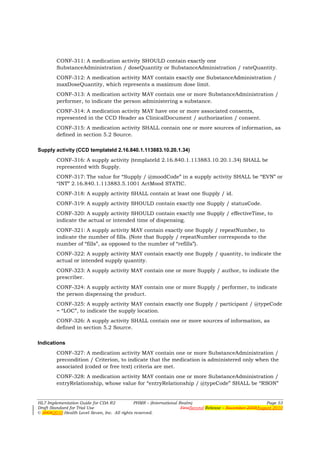 CONF-311: A medication activity SHOULD contain exactly one
        SubstanceAdministration / doseQuantity or SubstanceAdministration / rateQuantity.
        CONF-312: A medication activity MAY contain exactly one SubstanceAdministration /
        maxDoseQuantity, which represents a maximum dose limit.
        CONF-313: A medication activity MAY contain one or more SubstanceAdministration /
        performer, to indicate the person administering a substance.
        CONF-314: A medication activity MAY have one or more associated consents,
        represented in the CCD Header as ClinicalDocument / authorization / consent.
        CONF-315: A medication activity SHALL contain one or more sources of information, as
        defined in section 5.2 Source.

Supply activity (CCD templateId 2.16.840.1.113883.10.20.1.34)
        CONF-316: A supply activity (templateId 2.16.840.1.113883.10.20.1.34) SHALL be
        represented with Supply.
        CONF-317: The value for “Supply / @moodCode” in a supply activity SHALL be “EVN” or
        “INT” 2.16.840.1.113883.5.1001 ActMood STATIC.
        CONF-318: A supply activity SHALL contain at least one Supply / id.
        CONF-319: A supply activity SHOULD contain exactly one Supply / statusCode.
        CONF-320: A supply activity SHOULD contain exactly one Supply / effectiveTime, to
        indicate the actual or intended time of dispensing.
        CONF-321: A supply activity MAY contain exactly one Supply / repeatNumber, to
        indicate the number of fills. (Note that Supply / repeatNumber corresponds to the
        number of “fills”, as opposed to the number of “refills”).
        CONF-322: A supply activity MAY contain exactly one Supply / quantity, to indicate the
        actual or intended supply quantity.
        CONF-323: A supply activity MAY contain one or more Supply / author, to indicate the
        prescriber.
        CONF-324: A supply activity MAY contain one or more Supply / performer, to indicate
        the person dispensing the product.
        CONF-325: A supply activity MAY contain exactly one Supply / participant / @typeCode
        = “LOC”, to indicate the supply location.
        CONF-326: A supply activity SHALL contain one or more sources of information, as
        defined in section 5.2 Source.

Indications
        CONF-327: A medication activity MAY contain one or more SubstanceAdministration /
        precondition / Criterion, to indicate that the medication is administered only when the
        associated (coded or free text) criteria are met.
        CONF-328: A medication activity MAY contain one or more SubstanceAdministration /
        entryRelationship, whose value for “entryRelationship / @typeCode” SHALL be “RSON”


HL7 Implementation Guide for CDA R2           PHMR – (International Realm)                                  Page 53
Draft Standard for Trial Use                                         FirstSecond Release – November 2008August 2010
© 20082010 Health Level Seven, Inc. All rights reserved.
 