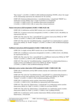 “Has reason” 2.16.840.1.113883.5.1002 ActRelationshipType STATIC, where the target
        of the relationship represents the indication for the activity.
        CONF-329: SubstanceAdministration / entryRelationship / @typeCode=“RSON” in a
        medication activity SHALL have a target of problem act (templateId
        2.16.840.1.113883.10.20.1.27), problem observation (templateId
        2.16.840.1.113883.10.20.1.28), or some other clinical statement.

Patient instructions (CCD templateId 2.16.840.1.113883.10.20.1.49)
        CONF-330: A medication activity MAY contain one or more patient instructions.
        CONF-331: A patient instruction (templateId 2.16.840.1.113883.10.20.1.49) SHALL be
        represented with Act.
        CONF-332: The value for “Act / @moodCode” in a patient instruction SHALL be “INT”
        “Intent” 2.16.840.1.113883.5.1001 ActMood STATIC.
        CONF-333: The value for “entryRelationship / @typeCode” in a relationship to a patient
        instruction SHALL be “SUBJ” “Subject” 2.16.840.1.113883.5.1002 ActRelationshipType
        STATIC.

Fulfillment instructions (CCD templateId 2.16.840.1.113883.10.20.1.43)
        CONF-334: A supply activity MAY contain one or more fulfillment instructions.
        CONF-335: A fulfillment instruction (templateId 2.16.840.1.113883.10.20.1.43) SHALL
        be represented with Act.
        CONF-336: The value for “Act / @moodCode” in a fulfillment instruction SHALL be “INT”
        “Intent” 2.16.840.1.113883.5.1001 ActMood STATIC.
        CONF-337: The value for “entryRelationship / @typeCode” in a relationship between a
        supply activity and fulfillment instruction SHALL be “SUBJ” “Subject”
        2.16.840.1.113883.5.1002 ActRelationshipType STATIC.

Medication series number observation (CCD templateId 2.16.840.1.113883.10.20.1.46)
        CONF-338: A medication activity MAY contain exactly one medication series number
        observations.
        CONF-339: The value for “entryRelationship / @typeCode” in a relationship between a
        medication activity and medication series number observation SHALL be “SUBJ”
        “Subject” 2.16.840.1.113883.5.1002 ActRelationshipType STATIC.
        CONF-340: A medication series number observation (templateId
        2.16.840.1.113883.10.20.1.46) SHALL be represented with Observation.
        CONF-341: The value for “Observation / @classCode” in a medication series number
        observation SHALL be “OBS” 2.16.840.1.113883.5.6 ActClass STATIC.
        CONF-342: The value for “Observation / @moodCode” in a medication series number
        observation SHALL be “EVN” 2.16.840.1.113883.5.1001 ActMood STATIC.
        CONF-343: A medication series number observation SHALL include exactly one
        Observation / statusCode.


HL7 Implementation Guide for CDA R2           PHMR – (International Realm)                                  Page 54
Draft Standard for Trial Use                                         FirstSecond Release – November 2008August 2010
© 20082010 Health Level Seven, Inc. All rights reserved.
 