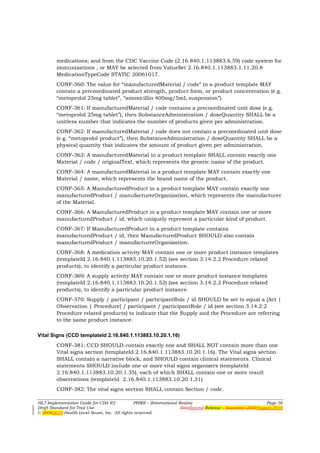 medications, and from the CDC Vaccine Code (2.16.840.1.113883.6.59) code system for
        immunizations , or MAY be selected from ValueSet 2.16.840.1.113883.1.11.20.8
        MedicationTypeCode STATIC 20061017.
        CONF-360: The value for “manufacturedMaterial / code” in a product template MAY
        contain a precoordinated product strength, product form, or product concentration (e.g.
        “metoprolol 25mg tablet”, “amoxicillin 400mg/5mL suspension”).
        CONF-361: If manufacturedMaterial / code contains a precoordinated unit dose (e.g.
        “metoprolol 25mg tablet”), then SubstanceAdministration / doseQuantity SHALL be a
        unitless number that indicates the number of products given per administration.
        CONF-362: If manufacturedMaterial / code does not contain a precoordinated unit dose
        (e.g. “metoprolol product”), then SubstanceAdministration / doseQuantity SHALL be a
        physical quantity that indicates the amount of product given per administration.
        CONF-363: A manufacturedMaterial in a product template SHALL contain exactly one
        Material / code / originalText, which represents the generic name of the product.
        CONF-364: A manufacturedMaterial in a product template MAY contain exactly one
        Material / name, which represents the brand name of the product.
        CONF-365: A ManufacturedProduct in a product template MAY contain exactly one
        manufacturedProduct / manufacturerOrganization, which represents the manufacturer
        of the Material.
        CONF-366: A ManufacturedProduct in a product template MAY contain one or more
        manufacturedProduct / id, which uniquely represent a particular kind of product.
        CONF-367: If ManufacturedProduct in a product template contains
        manufacturedProduct / id, then ManufacturedProduct SHOULD also contain
        manufacturedProduct / manufacturerOrganization.
        CONF-368: A medication activity MAY contain one or more product instance templates
        (templateId 2.16.840.1.113883.10.20.1.52) (see section 3.14.2.2 Procedure related
        products), to identify a particular product instance.
        CONF-369: A supply activity MAY contain one or more product instance templates
        (templateId 2.16.840.1.113883.10.20.1.52) (see section 3.14.2.2 Procedure related
        products), to identify a particular product instance.
        CONF-370: Supply / participant / participantRole / id SHOULD be set to equal a [Act |
        Observation | Procedure] / participant / participantRole / id (see section 3.14.2.2
        Procedure related products) to indicate that the Supply and the Procedure are referring
        to the same product instance.

Vital Signs (CCD templateId 2.16.840.1.113883.10.20.1.16)
        CONF-381: CCD SHOULD contain exactly one and SHALL NOT contain more than one
        Vital signs section (templateId 2.16.840.1.113883.10.20.1.16). The Vital signs section
        SHALL contain a narrative block, and SHOULD contain clinical statements. Clinical
        statements SHOULD include one or more vital signs organizers (templateId
        2.16.840.1.113883.10.20.1.35), each of which SHALL contain one or more result
        observations (templateId 2.16.840.1.113883.10.20.1.31).
        CONF-382: The vital signs section SHALL contain Section / code.

HL7 Implementation Guide for CDA R2           PHMR – (International Realm)                                  Page 56
Draft Standard for Trial Use                                         FirstSecond Release – November 2008August 2010
© 20082010 Health Level Seven, Inc. All rights reserved.
 