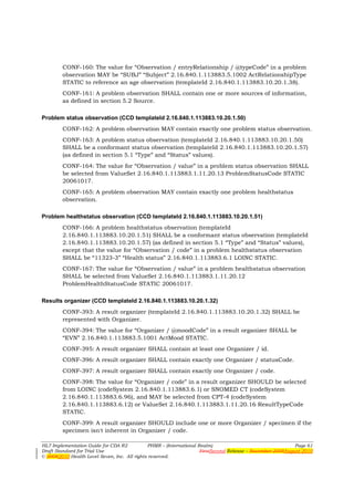 CONF-160: The value for “Observation / entryRelationship / @typeCode” in a problem
        observation MAY be “SUBJ” “Subject” 2.16.840.1.113883.5.1002 ActRelationshipType
        STATIC to reference an age observation (templateId 2.16.840.1.113883.10.20.1.38).
        CONF-161: A problem observation SHALL contain one or more sources of information,
        as defined in section 5.2 Source.

Problem status observation (CCD templateId 2.16.840.1.113883.10.20.1.50)
        CONF-162: A problem observation MAY contain exactly one problem status observation.
        CONF-163: A problem status observation (templateId 2.16.840.1.113883.10.20.1.50)
        SHALL be a conformant status observation (templateId 2.16.840.1.113883.10.20.1.57)
        (as defined in section 5.1 “Type” and “Status” values).
        CONF-164: The value for “Observation / value” in a problem status observation SHALL
        be selected from ValueSet 2.16.840.1.113883.1.11.20.13 ProblemStatusCode STATIC
        20061017.
        CONF-165: A problem observation MAY contain exactly one problem healthstatus
        observation.

Problem healthstatus observation (CCD templateId 2.16.840.1.113883.10.20.1.51)
        CONF-166: A problem healthstatus observation (templateId
        2.16.840.1.113883.10.20.1.51) SHALL be a conformant status observation (templateId
        2.16.840.1.113883.10.20.1.57) (as defined in section 5.1 “Type” and “Status” values),
        except that the value for “Observation / code” in a problem healthstatus observation
        SHALL be “11323-3” “Health status” 2.16.840.1.113883.6.1 LOINC STATIC.
        CONF-167: The value for “Observation / value” in a problem healthstatus observation
        SHALL be selected from ValueSet 2.16.840.1.113883.1.11.20.12
        ProblemHealthStatusCode STATIC 20061017.

Results organizer (CCD templateId 2.16.840.1.113883.10.20.1.32)
        CONF-393: A result organizer (templateId 2.16.840.1.113883.10.20.1.32) SHALL be
        represented with Organizer.
        CONF-394: The value for “Organizer / @moodCode” in a result organizer SHALL be
        “EVN” 2.16.840.1.113883.5.1001 ActMood STATIC.
        CONF-395: A result organizer SHALL contain at least one Organizer / id.
        CONF-396: A result organizer SHALL contain exactly one Organizer / statusCode.
        CONF-397: A result organizer SHALL contain exactly one Organizer / code.
        CONF-398: The value for “Organizer / code” in a result organizer SHOULD be selected
        from LOINC (codeSystem 2.16.840.1.113883.6.1) or SNOMED CT (codeSystem
        2.16.840.1.113883.6.96), and MAY be selected from CPT-4 (codeSystem
        2.16.840.1.113883.6.12) or ValueSet 2.16.840.1.113883.1.11.20.16 ResultTypeCode
        STATIC.
        CONF-399: A result organizer SHOULD include one or more Organizer / specimen if the
        specimen isn't inherent in Organizer / code.

HL7 Implementation Guide for CDA R2           PHMR – (International Realm)                                  Page 61
Draft Standard for Trial Use                                         FirstSecond Release – November 2008August 2010
© 20082010 Health Level Seven, Inc. All rights reserved.
 