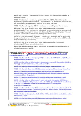 CONF-400: Organizer / specimen SHALL NOT conflict with the specimen inherent in
        Organizer / code.
        CONF-401: Organizer / specimen / specimenRole / id SHOULD be set to equal a
        Procedure / specimen / specimenRole / id (see section 3.14 Procedures) to indicate that
        the Results and the Procedure are referring to the same specimen.
        CONF-402: A result organizer SHALL contain one or more Organizer / component.
        CONF-403: The target of one or more result organizer Organizer / component
        relationships MAY be a procedure, to indicate the means or technique by which a result
        is obtained, particularly if the means or technique isn’t inherent in Organizer / code or
        if there is a need to further specialize the Organizer / code value.
        CONF-404: A result organizer Organizer / component / procedure MAY be a reference
        to a procedure described in the Procedure section. (See section 5.3 InternalCCRLink for
        more on referencing within CCD).
        CONF-405: The target of one or more result organizer Organizer / component
        relationships SHALL be a result observation.
        CONF-406: A result organizer SHALL contain one or more sources of information, as
        defined in section 5.2 Source.

Result observation, Result organizer, Problem act and Problem observation (CCD templateId
2.16.840.1.113883.10.20.1.31, 2.16.840.1.113883.10.20.1.32, 2.16.840.1.113883.10.20.1.27 and
2.16.840.1.113883.10.20.1.28))
        CONF-407: A result observation (templateId, 2.16.840.1.113883.10.20.1.31) SHALL be
        represented with Observation.
        CONF-408: The value for “Observation / @moodCode” in a result observation SHALL be
        “EVN”32, 2.16.840.1.113883.5.1001 ActMood STATIC.
        CONF-409: A result observation SHALL contain at least one Observation / id.
        CONF-410: A result observation SHALL contain exactly one Observation / statusCode.
        CONF-411: A result observation SHOULD contain exactly one Observation /
        effectiveTime, which represents the biologically relevant time (e.g. time the specimen
        was obtained from the patient).
        CONF-412: A result observation SHALL contain exactly one Observation / code.
        CONF-413: The value for “Observation / code” in a result observation SHOULD be
        selected from LOINC (codeSystem 2.16.840.1.113883.6.1) or SNOMED CT (codeSystem
        2.16.840.1.113883.6.96), and MAY be selected from CPT-4 (codeSystem
        2.16.840.1.113883.6.12).
        CONF-414: A result observation MAY contain exactly one Observation / methodCode if
        the method isn't inherent in Observation / code or if there is a need to further specialize
        the method in Observation / code.
        CONF-415: Observation / methodCode SHALL NOT conflict with the method inherent in
        Observation / code.
        CONF-416: A result observation SHALL contain exactly one Observation / value.


HL7 Implementation Guide for CDA R2           PHMR – (International Realm)                                  Page 62
Draft Standard for Trial Use                                         FirstSecond Release – November 2008August 2010
© 20082010 Health Level Seven, Inc. All rights reserved.
 