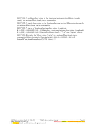 CONF-136: A problem observation in the functional status section SHALL contain
        exactly one status of functional status observation.
        CONF-137: A result observation in the functional status section SHALL contain exactly
        one status of functional status observation.
        CONF-138: A status of functional status observation (templateId
        2.16.840.1.113883.10.20.1.44) SHALL be a conformant status observation (templateId
        2.16.840.1.113883.10.20.1.57) (as defined in section 5.1 “Type” and “Status” values).
        CONF-139: The value for “Observation / value” in a status of functional status
        observation SHALL be selected from ValueSet 2.16.840.1.113883.1.11.20.5
        StatusOfFunctionalStatusCode STATIC 20061017.




HL7 Implementation Guide for CDA R2           PHMR – (International Realm)                                  Page 64
Draft Standard for Trial Use                                         FirstSecond Release – November 2008August 2010
© 20082010 Health Level Seven, Inc. All rights reserved.
 