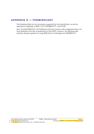 APPENDIX D — TERMINOLOGY
        The following tables list the vocabulary supported by this specification, as well as
        appropriate mappings to IEEE 11073, SNOMED CT®, and UCUM.
        Note: The ISO/IEEE Std 11073 Reference IDs and numeric code assignments have not
        been finalized at the time of publication of this DSTU, however, the following table
        provides adequate guidance to map IEEE device terminology into SNOMED CT.




HL7 Implementation Guide for CDA R2           PHMR – (International Realm)                                  Page 71
Draft Standard for Trial Use                                         FirstSecond Release – November 2008August 2010
© 20082010 Health Level Seven, Inc. All rights reserved.
 