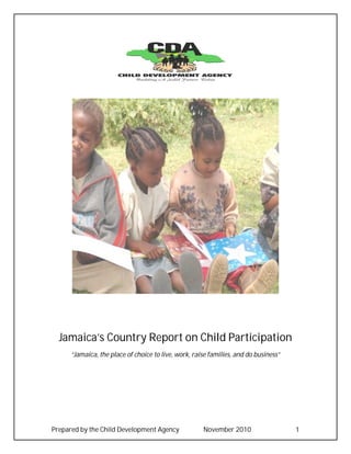 Jamaica’s Country Report on Child Participation
      “Jamaica, the place of choice to live, work, raise families, and do business”




Prepared by the Child Development Agency              November 2010                   1
 