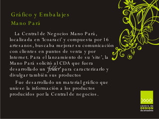 La Central de Negocios Mano Pará, localizada en ‘Icoaraci’ y compuesta por 16 artesanos, buscaba mejorar su comunicación con clientes en puntos de venta y por Internet. Para el lanzamiento de su ‘site’, la Mano Pará solicitó al CDA que fuera desarrollado un ‘ folder’  para caracterizarlo y divulgar también sus productos Fue desarrollado un material gráfico que uniese la información a los productos producidos por la Central de negocios. Gráfico y Embalajes Mano Pará 