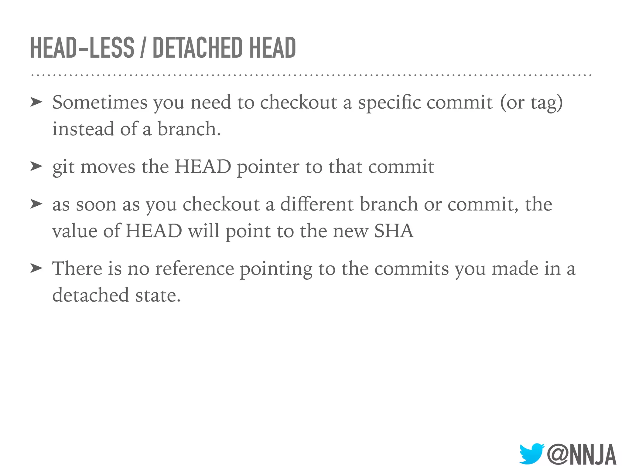 @NNJA
HEAD-LESS / DETACHED HEAD
➤ Sometimes you need to checkout a speciﬁc commit (or tag)
instead of a branch.
➤ git moves the HEAD pointer to that commit
➤ as soon as you checkout a diﬀerent branch or commit, the
value of HEAD will point to the new SHA
➤ There is no reference pointing to the commits you made in a
detached state.
 